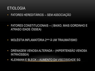 ETIOLOGIA
• FATORES HEREDITÁRIOS -- SEM ASSOCIAÇÃO
• FATORES CONSTITUCIONAIS -- ( BAIXO, MAIS GORDINHO E
ATRASO IDADE ÓSSEA)
• MOLÉSTIA INFLAMATÓRIA 2aria À UM TRAUMATISMO
• DRENAGEM VENOSA ALTERADA – (HIPERTENSÃO VENOSA
INTRAÓSSEA)
• KLEINMAN E BLECK – AUMENTO DA VISCOSIDADE SG
 