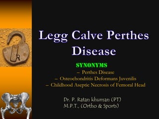 Synonyms
             – Perthes Disease
   – Osteochondritis Deformans Juvenilis
– Childhood Aseptic Necrosis of Femoral Head

       Dr. P. Ratan khuman (PT)
       M.P.T., (Ortho & Sports)
 