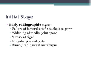 Initial Stage Early radiographic signs: Failure of femoral ossific nucleus to grow Widening of medial joint space “ Crescent sign” Irregular physeal plate Blurry/ radiolucent metaphysis 