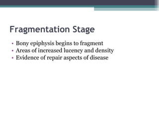 Fragmentation Stage Bony epiphysis begins to fragment Areas of increased lucency and density Evidence of repair aspects of disease 