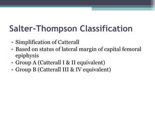 Salter-Thompson Classification Simplification of Catterall Based on status of lateral margin of capital femoral epiphysis Group A (Catterall I & II equivalent) Group B (Catterall III & IV equivalent) 