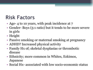Age- 4 to 10 years, with peak incidence at 7 Gender- Boys (5:1 ratio) but it tends to be more severe in girls Height Passive smoking or maternal smoking at pregnancy ADHD? Increased physical activity Family Hx of; skeletal dysplasias or thrombotic disease Ethnicity; more common in Whites, Eskimos, Japanese Social Hx- associated with low socio-economic status Risk Factors 