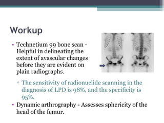 Workup Technetium 99 bone scan - Helpful in delineating the extent of avascular changes before they are evident on plain radiographs. The sensitivity of radionuclide scanning in the diagnosis of LPD is 98%, and the specificity is 95%.  Dynamic arthrography - Assesses sphericity of the head of the femur. 