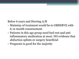 Below 6 years and Herring A/B Mainstay of treatment would be to OBSERVE with 6-12 month reassessment. Patients in this age group need bed rest and anti inflammatory medication at most. NO evidence that abduction splints or surgery beneficial Prognosis is good for the majority 