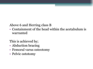 Above 6 and Herring class B Containment of the head within the acetabulum is warranted This is achieved by; Abduction bracing Femoral varus osteotomy Pelvic ostotomy  