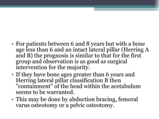 For patients between 6 and 8 years but with a bone age less than 6 and an intact lateral pillar (Herring A and B) the prognosis is similar to that for the first group and observation is as good as surgical intervention for the majority.  If they have bone ages greater than 6 years and Herring lateral pillar classification B then "containment" of the head within the acetabulum seems to be warranted.  This may be done by abduction bracing, femoral varus osteotomy or a pelvic osteotomy.  