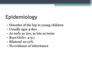 Epidemiology Disorder of the hip in young children Usually ages 4-8yo As early as 2yo, as late as teens Boys:Girls= 4-5:1 Bilateral 10-12% No evidence of inheritance 