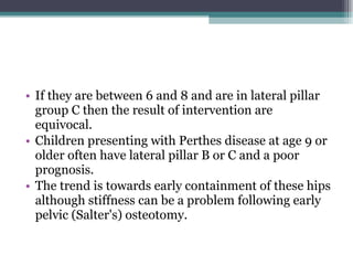 If they are between 6 and 8 and are in lateral pillar group C then the result of intervention are equivocal.  Children presenting with Perthes disease at age 9 or older often have lateral pillar B or C and a poor prognosis.  The trend is towards early containment of these hips although stiffness can be a problem following early pelvic (Salter's) osteotomy.  