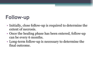 Follow-up Initially, close follow-up is required to determine the extent of necrosis. Once the healing phase has been entered, follow-up can be every 6 months. Long-term follow-up is necessary to determine the final outcome. 