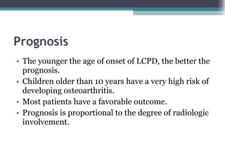 Prognosis   The younger the age of onset of LCPD, the better the prognosis. Children older than 10 years have a very high risk of developing osteoarthritis. Most patients have a favorable outcome. Prognosis is proportional to the degree of radiologic involvement. 
