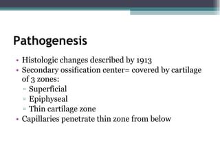 Pathogenesis Histologic changes described by 1913 Secondary ossification center= covered by cartilage of 3 zones: Superficial Epiphyseal Thin cartilage zone Capillaries penetrate thin zone from below 