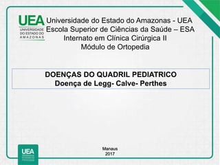 Universidade do Estado do Amazonas - UEA
Escola Superior de Ciências da Saúde – ESA
Internato em Clínica Cirúrgica II
Módulo de Ortopedia
DOENÇAS DO QUADRIL PEDIATRICO
Doença de Legg- Calve- Perthes
Manaus
2017
 