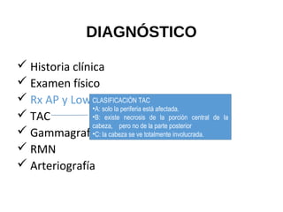 DIAGNÓSTICO
 Historia clínica
 Examen físico
 Rx AP y Lowenstein de cadera
 TAC
 Gammagrafía con tcc 99
 RMN
 Arteriografía
CLASIFICACIÓN TAC
•A: solo la periferia está afectada.
•B: existe necrosis de la porción central de la
cabeza, pero no de la parte posterior
•C: la cabeza se ve totalmente involucrada.
 