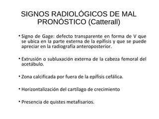 SIGNOS RADIOLÓGICOS DE MAL
PRONÓSTICO (Catterall)
• Signo de Gage: defecto transparente en forma de V que
se ubica en la parte externa de la epífisis y que se puede
apreciar en la radiografía anteroposterior.
• Extrusión o subluxación externa de la cabeza femoral del
acetábulo.
• Zona calcificada por fuera de la epífisis cefálica.
• Horizontalización del cartílago de crecimiento
• Presencia de quistes metafisarios.
 
