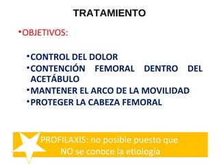 TRATAMIENTO
•OBJETIVOS:
•CONTROL DEL DOLOR
•CONTENCIÓN FEMORAL DENTRO DEL
ACETÁBULO
•MANTENER EL ARCO DE LA MOVILIDAD
•PROTEGER LA CABEZA FEMORAL
PROFILAXIS: no posible puesto que
NO se conoce la etiología
 