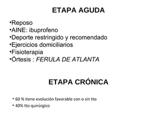 ETAPA AGUDA
•Reposo
•AINE: ibuprofeno
•Deporte restringido y recomendado
•Ejercicios domiciliarios
•Fisioterapia
•Órtesis : FERULA DE ATLANTA
ETAPA CRÓNICA
• 60 % tiene evolución favorable con o sin tto
• 40% tto quirúrgico
 