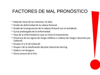 FACTORES DE MAL PRONÓSTICO
• Edad de inicio de los síntomas >6 años
• Grado de deformidad de la cabeza femoral.
• Grado de incongruencia de la cabeza femoral con el acetábulo.
• Curso prolongado de la enfermedad.
• Fase de la enfermedad en que se inició el tratamiento.
• Presencia de los signos de riesgo cefálico o «cabeza de riesgo» descritos por
Catterall.
• Grupos III y IV de Catterall.
• Grupo C de la clasificación del pilar lateral de Herring.
• Cadera «en bisagra».
• Cierre precoz de la fisis.
 