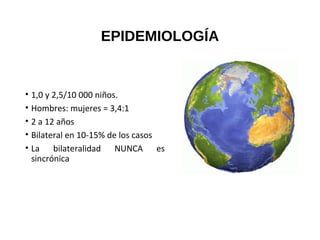 EPIDEMIOLOGÍA
• 1,0 y 2,5/10 000 niños.
• Hombres: mujeres = 3,4:1
• 2 a 12 años
• Bilateral en 10-15% de los casos
• La bilateralidad NUNCA es
sincrónica
 