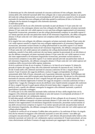 2) determina poi la cifra elettorale nazionale di ciascuna coalizione di liste collegate, data dalla
somma delle cifre elettorali nazionali delle liste collegate che si siano presentate almeno in un quarto
del totale dei collegi plurinominali, con arrotondamento all’unità inferiore, nonché la cifra elettorale
nazionale di ciascuna lista non collegata ed individua quindi la coalizione di liste o la lista non
collegata che ha ottenuto la maggiore cifra elettorale nazionale;
3) individua quindi:
a) le coalizioni di liste la cui cifra elettorale nazionale sia pari ad almeno il 12 per cento dei voti
validi espressi e che contengano almeno una lista collegata che abbia conseguito sul piano nazionale
almeno il 5 per cento dei voti validi espressi ovvero una lista collegata rappresentativa di minoranze
linguistiche riconosciute, presentata in uno dei collegi plurinominali compresi in una delle regioni il
cui statuto speciale prevede una particolare tutela di tali minoranze linguistiche, che abbia conseguito
almeno il 20 per cento dei voti validi espressi nel complesso delle circoscrizioni della regione
medesima;
b) le singole liste non collegate che abbiano conseguito sul piano nazionale almeno l'8 per cento dei
voti validi espressi nonché le singole liste non collegate rappresentative di minoranze linguistiche
riconosciute, presentate esclusivamente in collegi plurinominali in una delle regioni il cui statuto
speciale prevede una particolare tutela di tali minoranze linguistiche, che abbiano conseguito almeno
il 20 per cento dei voti validi espressi nel complesso dei collegi plurinominali della regione
medesima, nonché le liste delle coalizioni che non hanno superato la percentuale di cui alla lettera a)
ma che abbiano conseguito sul piano nazionale almeno il 8 per cento dei voti validi espressi ovvero
che siano rappresentative di minoranze linguistiche riconosciute, presentate esclusivamente in
circoscrizioni comprese in una delle regioni il cui statuto speciale prevede una particolare tutela di
tali minoranze linguistiche, che abbiano conseguito almeno il 20 per cento dei voti validi espressi nel
complesso delle circoscrizioni della regione medesima;
4) tra le coalizioni di liste di cui al numero 3) lettera a), e le liste di cui al numero 3), lettera b),
procede al riparto dei seggi in base alla cifra elettorale nazionale di ciascuna di esse. A tale fine
divide il totale delle cifre elettorali nazionali di ciascuna coalizione di liste o singola lista di cui al
numero 3) per il numero dei seggi da attribuire, escluso il seggio corrispondente al collegio
uninominale della Valle d'Aosta, ottenendo così il quoziente elettorale nazionale. Nell'effettuare tale
divisione non tiene conto dell'eventuale parte frazionaria del quoziente. Divide poi la cifra elettorale
nazionale di ciascuna coalizione di liste o singola lista per tale quoziente. La parte intera del
quoziente così ottenuta rappresenta il numero dei seggi da assegnare a ciascuna coalizione di liste o
singola lista. I seggi che rimangono ancora da attribuire sono rispettivamente assegnati alle coalizioni
di liste o singole liste per le quali queste ultime divisioni hanno dato i maggiori resti e, in caso di
parità di resti, a quelle che abbiano conseguito la maggiore cifra elettorale nazionale; a parità di
quest'ultima si procede a sorteggio;
5) verifica poi se la cifra elettorale nazionale della coalizione di liste o della singola lista con la
maggiore cifra elettorale nazionale individuata ai sensi del numero 2) corrisponda ad almeno il 35
per cento del totale dei voti validamente espressi;
6) individua quindi, nell'ambito di ciascuna coalizione di liste collegate di cui al numero 3), lettera
a), le liste che abbiano conseguito sul piano nazionale almeno il 5 per cento dei voti validi espressi,
nonché le liste rappresentative di minoranze linguistiche riconosciute, presentate esclusivamente in
una delle circoscrizioni comprese in regioni il cui statuto speciale prevede una particolare tutela di
tali minoranze linguistiche, che abbiano conseguito almeno il 20 per cento dei voti validi espressi nel
collegio plurinominale;
7) qualora la verifica di cui al numero 5) abbia dato esito positivo e la coalizione di liste o la singola
lista che ha ottenuto la maggiore cifra elettorale nazionale ai sensi del comma 1 non abbia già
conseguito una percentuale di seggi, sul totale di 617, pari almeno alla percentuale della relativa cifra
elettorale nazionale sul totale dei voti validamente espressi aumentata di 18 punti percentuali, ad essa
viene ulteriormente attribuito il numero di seggi necessario per raggiungere tale consistenza, ma in
4

 