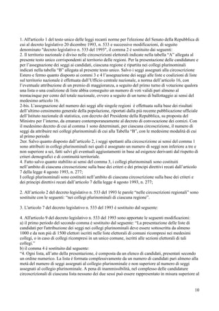 1. All'articolo 1 del testo unico delle leggi recanti norme per l'elezione del Senato della Repubblica di
cui al decreto legislativo 20 dicembre 1993, n. 533 e successive modificazioni, di seguito
denominato "decreto legislativo n. 533 del 1993", il comma 2 è sostituito dai seguenti:
2. Il territorio nazionale è diviso nelle circoscrizioni elettorali indicate nella tabella “A” allegata al
presente testo unico corrispondenti al territorio delle regioni. Per la presentazione delle candidature e
per l’assegnazione dei seggi ai candidati, ciascuna regione è ripartita nei collegi plurinominali
indicati nella tabella “B” allegata al presente testo unico. Salvo i seggi assegnati alla circoscrizione
Estero e fermo quanto disposto ai commi 3 e 4 l’assegnazione dei seggi alle liste e coalizioni di liste
sul territorio nazionale è effettuata dall’Ufficio centrale nazionale, a norma dell’articolo 16, con
l’eventuale attribuzione di un premio di maggioranza, a seguito del primo turno di votazione qualora
una lista o una coalizione di liste abbia conseguito un numero di voti validi pari almeno al
trentacinque per cento del totale nazionale, ovvero a seguito di un turno di ballottaggio ai sensi del
medesimo articolo 16.
2-bis. L’assegnazione del numero dei seggi alle singole regioni è effettuata sulla base dei risultati
dell’ultimo censimento generale della popolazione, riportati dalla più recente pubblicazione ufficiale
dell’Istituto nazionale di statistica, con decreto del Presidente della Repubblica, su proposta del
Ministro per l’interno, da emanare contemporaneamente al decreto di convocazione dei comizi. Con
il medesimo decreto di cui al comma 1 sono determinati, per ciascuna circoscrizione, il numero di
seggi da attribuire nei collegi plurinominali di cui alla Tabella “B”, con le medesime modalità di cui
al primo periodo
2ter. Salvo quanto disposto dall’articolo 2, i seggi spettanti alla circoscrizione ai sensi del comma 1
sono attribuiti in collegi plurinominali nei quali è assegnato un numero di seggi non inferiore a tre e
non superiore a sei, fatti salvi gli eventuali aggiustamenti in base ad esigenze derivanti dal rispetto di
criteri demografici e di continuità territoriale.
4. Fatto salvo quanto stabilito ai sensi del comma 3, i collegi plurinominali sono costituiti
nell’ambito di ciascuna circoscrizione sulla base dei criteri e dei principi direttivi recati dall’articolo
7 della legge 4 agosto 1993, n. 277;
I collegi plurinominali sono costituiti nell’ambito di ciascuna circoscrizione sulla base dei criteri e
dei principi direttivi recati dall’articolo 7 della legge 4 agosto 1993, n. 277;
2. All’articolo 2 del decreto legislativo n. 533 del 1993 le parole “nelle circoscrizioni regionali” sono
sostituite con le seguenti: “nei collegi plurinominali di ciascuna regione”.
3. L'articolo 7 del decreto legislativo n. 533 del 1993 è sostituito dal seguente:
4. All'articolo 9 del decreto legislativo n. 533 del 1993 sono apportate le seguenti modificazioni:
a) il primo periodo del secondo comma è sostituito dal seguente: “La presentazione delle liste di
candidati per l'attribuzione dei seggi nei collegi plurinominali deve essere sottoscritta da almeno
1000 e da non più di 1500 elettori iscritti nelle liste elettorali di comuni ricompresi nei medesimi
collegi, o in caso di collegi ricompresi in un unico comune, iscritti alle sezioni elettorali di tali
collegi.”
b) il comma 4 è sostituito dal seguente:
“4. Ogni lista, all’atto della presentazione, è composta da un elenco di candidati, presentati secondo
un ordine numerico. La lista è formata complessivamente da un numero di candidati pari almeno alla
metà del numero di seggi assegnati al collegio plurinominale e non superiore al numero di seggi
assegnati al collegio plurinominale. A pena di inammissibilità, nel complesso delle candidature
circoscrizionali di ciascuna lista nessuno dei due sessi può essere rappresentato in misura superiore al

10

 