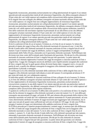 linguistiche riconosciute, presentata esclusivamente nei collegi plurinominali di regioni il cui statuto
speciale prevede una particolare tutela di tali minoranze linguistiche, che abbia conseguito almeno il
20 per cento dei voti validi espressi nel complesso delle circoscrizioni della regione medesima;
b) le singole liste non collegate che abbiano conseguito sul piano nazionale almeno l'8 per cento dei
voti validi espressi e le singole liste non collegate rappresentative di minoranze linguistiche
riconosciute, presentate esclusivamente nei collegi plurinominali di regioni il cui statuto speciale
prevede una particolare tutela di tali minoranze linguistiche, che abbiano conseguito almeno il 20 per
cento dei voti validi espressi nel complesso delle circoscrizioni della regione medesima, nonché le
liste delle coalizioni che non hanno superato la percentuale di cui alla lettera a) ma che abbiano
conseguito sul piano nazionale almeno il 8 per cento dei voti validi espressi ovvero che siano
rappresentative di minoranze linguistiche riconosciute, presentate esclusivamente nei collegi
plurinominali di regioni il cui statuto speciale prevede una particolare tutela di tali minoranze
linguistiche, che abbiano conseguito almeno il 20 per cento dei voti validi espressi nella nel
complesso dei collegi plurinominali della regione;
4) tra le coalizioni di liste di cui al numero 3) lettera a), e le liste di cui al numero 3), lettera b),
procede al riparto dei seggi in base alla cifra elettorale nazionale di ciascuna di esse. A tale fine
divide il totale delle cifre elettorali nazionali di ciascuna coalizione di liste o singola lista di cui al
numero 3) per il numero dei seggi da attribuire, escluso il seggio corrispondente al collegio
uninominale della Valle d'Aosta, ottenendo così il quoziente elettorale nazionale. Nell'effettuare tale
divisione non tiene conto dell'eventuale parte frazionaria del quoziente. Divide poi la cifra elettorale
nazionale di ciascuna coalizione di liste o singola lista per tale quoziente. La parte intera del
quoziente così ottenuta rappresenta il numero dei seggi da assegnare a ciascuna coalizione di liste o
singola lista. I seggi che rimangono ancora da attribuire sono rispettivamente assegnati alle coalizioni
di liste o singole liste per le quali queste ultime divisioni hanno dato i maggiori resti e, in caso di
parità di resti, a quelle che abbiano conseguito la maggiore cifra elettorale nazionale; a parità di
quest'ultima si procede a sorteggio;
5) verifica poi se la cifra elettorale nazionale della coalizione di liste o della singola lista con la
maggiore cifra elettorale nazionale individuata ai sensi del numero 2) corrisponda ad almeno il 35
per cento del totale dei voti validamente espressi;
6) individua quindi, nell'ambito di ciascuna coalizione di liste collegate di cui al numero 3), lettera
a), le liste che abbiano conseguito sul piano nazionale almeno il 5 per cento dei voti validi espressi e
le liste rappresentative di minoranze linguistiche riconosciute, presentate esclusivamente in
circoscrizioni comprese in una delle regioni il cui statuto speciale prevede una particolare tutela di
tali minoranze linguistiche, che abbiano conseguito almeno il 20 per cento dei voti validi espressi nel
complesso delle circoscrizioni della regione medesima;
7) qualora la verifica di cui al numero 5) abbia dato esito positivo e la coalizione di liste o la singola
lista che ha ottenuto la maggiore cifra elettorale nazionale ai sensi dei numeri 1) e 2) non abbia già
conseguito una percentuale di seggi, sul totale di 308, pari almeno alla percentuale della relativa cifra
elettorale nazionale sul totale dei voti validamente espressi aumentata di 18 punti percentuali, ad essa
viene ulteriormente attribuito il numero di seggi necessario per raggiungere tale consistenza, ma in
ogni caso non più di quanti siano sufficienti per arrivare al totale di 169 seggi. In tale caso l'Ufficio
assegna il numero di seggi così determinato alla suddetta coalizione di liste o singola lista.
8) l'Ufficio procede poi a ripartire proporzionalmente i restanti seggi, in numero pari alla differenza
tra 308 e il totale dei seggi assegnati alla coalizione di liste o singola lista con la maggiore cifra
elettorale nazionale ai sensi del numero 7), tra le altre coalizioni di liste e singole liste di cui al
comma 1, numero 3). A tale fine divide il totale delle loro cifre elettorali nazionali per tale numero,
ottenendo il quoziente elettorale nazionale di minoranza. Nell'effettuare tale divisione non tiene
conto dell'eventuale parte frazionaria del quoziente. Divide poi la cifra elettorale di ciascuna
coalizione di liste o singola lista per tale quoziente. La parte intera del quoziente così ottenuta
rappresenta il numero di seggi da assegnare a ciascuna coalizione di liste o singola lista. I seggi che
12

 