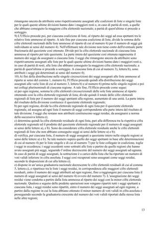 rimangono ancora da attribuire sono rispettivamente assegnati alle coalizioni di liste o singole liste
per le quali queste ultime divisioni hanno dato i maggiori resti e, in caso di parità di resti, a quelle
che abbiano conseguito la maggiore cifra elettorale nazionale; a parità di quest'ultima si procede a
sorteggio.
9) L'Ufficio procede poi, per ciascuna coalizione di liste, al riparto dei seggi ad essa spettanti tra le
relative liste ammesse al riparto. A tale fine per ciascuna coalizione di liste, divide la somma delle
cifre elettorali nazionali delle liste ammesse al riparto di cui al numero 6) per il numero di seggi già
individuato ai sensi del numero 4). Nell'effettuare tale divisione non tiene conto dell'eventuale parte
frazionaria del quoziente così ottenuto. Divide poi la cifra elettorale nazionale di ciascuna lista
ammessa al riparto per tale quoziente. La parte intera del quoziente così ottenuta rappresenta il
numero dei seggi da assegnare a ciascuna lista. I seggi che rimangono ancora da attribuire sono
rispettivamente assegnati alle liste per le quali queste ultime divisioni hanno dato i maggiori resti e,
in caso di parità di resti, alle liste che abbiano conseguito la maggiore cifra elettorale nazionale; a
parità di quest'ultima si procede a sorteggio. A ciascuna lista di cui al numero 3), lettera b), sono
attribuiti i seggi già determinati ai sensi del numero 4);
10) Ai fini della distribuzione nelle singole circoscrizioni dei seggi assegnati alle liste ammesse al
riparto ai sensi del comma 1, numero 6), l'Ufficio procede quindi alla distribuzione dei seggi
assegnati alle varie liste di cui al numero 3, lettera b) e al numero 6) prima nelle singole regioni e poi
nei collegi plurinominali di ciascuna regione. A tale fine, l'Ufficio procede come segue:
a) per ogni regione, somma le cifre elettorali circoscrizionali delle sole liste ammesse al riparto
ottenendo così la cifra elettorale regionale di lista; divide quindi il totale delle cifre elettorali
regionali di lista per il numero dei seggi spettanti alla regione, aumentato di una unità. La parte intera
del risultato della divisione costituisce il quoziente elettorale regionale;
b) per ogni regione, divide la cifra elettorale regionale di ogni lista per il quoziente elettorale
regionale, ed assegna ad ogni lista il numero di seggi corrispondente alla parte intera del risultato di
tale divisione. I seggi che restano non attribuiti costituiscono seggi residui, da assegnarsi a norma
della successiva lettera e);
c) determina quindi la cifra elettorale residuale di ogni lista, pari alla differenza tra la rispettiva cifra
elettorale regionale ed il prodotto del quoziente elettorale regionale per il numero di seggi assegnati
ai sensi delle lettere a), e b). Sono da considerare cifra elettorale residuale anche le cifre elettorali
regionali di liste che non abbiano conseguito seggi ai sensi delle lettere a) e b);
d) verifica, per ciascuna lista, il numero di seggi assegnati a quoziente intero nelle singole regioni ai
sensi delle lettere a) e b). Se tale numero supera quello dei seggi spettanti in base alle determinazioni
di cui al numero 4) per le liste singole e di cui al numero 7) per le liste collegate in coalizione, toglie
i seggi in eccedenza; i seggi eccedenti sono sottratti alle liste a partire da quelle regioni che hanno
avuto assegnati più seggi, seguendo l’ordine decrescente del numero dei seggi assegnati ad ognuna.
In caso di parità di seggi assegnati, la sottrazione è a carico della lista che ha riportato un numero di
voti validi inferiore in cifra assoluta. I seggi così recuperati sono assegnati come seggi residui,
secondo le disposizioni di cui alla lettera e);
e) dispone in un’unica graduatoria nazionale decrescente le cifre elettorali residuali di cui al comma
5, lettera c), e ripartisce tra le liste i seggi residui, in corrispondenza alle maggiori cifre elettorali
residuali, entro il numero dei seggi attribuiti ad ogni regione, fino a raggiungere per ciascuna lista il
numero di seggi assegnati ai sensi del numero 4) ovvero del numero 7). L’assegnazione dei seggi
residui viene condotta a partire dalla lista ammessa al riparto dei seggi con la minor cifra elettorale
nazionale. Qualora a seguito delle predette operazioni non vengano ripartiti tutti i seggi spettanti a
ciascuna lista, i seggi residui sono ripartiti, entro il numero dei seggi assegnati ad ogni regione, a
partire dalla regione in cui la lista abbiano ottenuto il minor numero di voti validi in cifra assoluta e
proseguendo secondo la graduatoria crescente del numero dei voti validi riportati dalla stessa lista
nelle altre regioni;

13

 