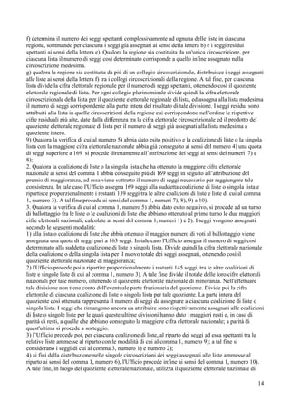f) determina il numero dei seggi spettanti complessivamente ad ognuna delle liste in ciascuna
regione, sommando per ciascuna i seggi già assegnati ai sensi della lettera b) e i seggi residui
spettanti ai sensi della lettera e). Qualora la regione sia costituita da un'unica circoscrizione, per
ciascuna lista il numero di seggi così determinato corrisponde a quello infine assegnato nella
circoscrizione medesima.
g) qualora la regione sia costituita da più di un collegio circoscrizionale, distribuisce i seggi assegnati
alle liste ai sensi della lettera f) tra i collegi circoscrizionali della regione. A tal fine, per ciascuna
lista divide la cifra elettorale regionale per il numero di seggi spettanti, ottenendo così il quoziente
elettorale regionale di lista. Per ogni collegio plurinominale divide quindi la cifra elettorale
circoscrizionale della lista per il quoziente elettorale regionale di lista, ed assegna alla lista medesima
il numero di seggi corrispondente alla parte intera del risultato di tale divisione. I seggi residui sono
attribuiti alla lista in quelle circoscrizioni della regione cui corrispondono nell'ordine le rispettive
cifre residuali più alte, date dalla differenza tra la cifra elettorale circoscrizionale ed il prodotto del
quoziente elettorale regionale di lista per il numero di seggi già assegnati alla lista medesima a
quoziente intero.
9) Qualora la verifica di cui al numero 5) abbia dato esito positivo e la coalizione di liste o la singola
lista con la maggiore cifra elettorale nazionale abbia già conseguito ai sensi del numero 4) una quota
di seggi superiore a 169 si procede direttamente all’attribuzione dei seggi ai sensi dei numeri 7) e
8);
2. Qualora la coalizione di liste o la singola lista che ha ottenuto la maggiore cifra elettorale
nazionale ai sensi del comma 1 abbia conseguito più di 169 seggi in seguito all’attribuzione del
premio di maggioranza, ad essa viene sottratto il numero di seggi necessario per raggiungere tale
consistenza. In tale caso l'Ufficio assegna 169 seggi alla suddetta coalizione di liste o singola lista e
ripartisce proporzionalmente i restanti 139 seggi tra le altre coalizioni di liste e liste di cui al comma
1, numero 3). A tal fine procede ai sensi del comma 1, numeri 7), 8), 9) e 10).
3. Qualora la verifica di cui al comma 1, numero 5) abbia dato esito negativo, si procede ad un turno
di ballottaggio fra le liste o le coalizioni di liste che abbiano ottenuto al primo turno le due maggiori
cifre elettorali nazionali, calcolate ai sensi del comma 1, numeri 1) e 2). I seggi vengono assegnati
secondo le seguenti modalità:
1) alla lista o coalizione di liste che abbia ottenuto il maggior numero di voti al ballottaggio viene
assegnata una quota di seggi pari a 163 seggi. In tale caso l'Ufficio assegna il numero di seggi così
determinato alla suddetta coalizione di liste o singola lista. Divide quindi la cifra elettorale nazionale
della coalizione o della singola lista per il nuovo totale dei seggi assegnati, ottenendo così il
quoziente elettorale nazionale di maggioranza;
2) l'Ufficio procede poi a ripartire proporzionalmente i restanti 145 seggi, tra le altre coalizioni di
liste e singole liste di cui al comma 1, numero 3). A tale fine divide il totale delle loro cifre elettorali
nazionali per tale numero, ottenendo il quoziente elettorale nazionale di minoranza. Nell'effettuare
tale divisione non tiene conto dell'eventuale parte frazionaria del quoziente. Divide poi la cifra
elettorale di ciascuna coalizione di liste o singola lista per tale quoziente. La parte intera del
quoziente così ottenuta rappresenta il numero di seggi da assegnare a ciascuna coalizione di liste o
singola lista. I seggi che rimangono ancora da attribuire sono rispettivamente assegnati alle coalizioni
di liste o singole liste per le quali queste ultime divisioni hanno dato i maggiori resti e, in caso di
parità di resti, a quelle che abbiano conseguito la maggiore cifra elettorale nazionale; a parità di
quest'ultima si procede a sorteggio.
3) l’Ufficio procede poi, per ciascuna coalizione di liste, al riparto dei seggi ad essa spettanti tra le
relative liste ammesse al riparto con le modalità di cui al comma 1, numero 9); a tal fine si
considerano i seggi di cui al comma 3, numero 1) e numero 2);
4) ai fini della distribuzione nelle singole circoscrizioni dei seggi assegnati alle liste ammesse al
riparto ai sensi del comma 1, numero 6), l'Ufficio procede infine ai sensi del comma 1, numero 10).
A tale fine, in luogo del quoziente elettorale nazionale, utilizza il quoziente elettorale nazionale di
14

 