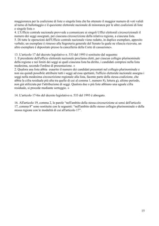 maggioranza per la coalizione di liste o singola lista che ha ottenuto il maggior numero di voti validi
al turno di ballottaggio e il quoziente elettorale nazionale di minoranza per le altre coalizioni di liste
o singole liste.»
4. L'Ufficio centrale nazionale provvede a comunicare ai singoli Uffici elettorali circoscrizionali il
numero dei seggi assegnati, per ciascuna circoscrizione della relativa regione, a ciascuna lista.
5. Di tutte le operazioni dell'Ufficio centrale nazionale viene redatto, in duplice esemplare, apposito
verbale; un esemplare è rimesso alla Segreteria generale del Senato la quale ne rilascia ricevuta, un
altro esemplare è depositato presso la cancelleria della Corte di cassazione».
13. L'articolo 17 del decreto legislativo n. 533 del 1993 è sostituito dal seguente:
1. Il presidente dell'ufficio elettorale nazionale proclama eletti, per ciascun collegio plurinominale
della regione e nei limiti dei seggi ai quali ciascuna lista ha diritto, i candidati compresi nella lista
medesima, secondo l'ordine di presentazione. »
2. Qualora una lista abbia esaurito il numero dei candidati presentati nel collegio plurinominale e
non sia quindi possibile attribuire tutti i seggi ad essa spettanti, l'ufficio elettorale nazionale assegna i
seggi nella medesima circoscrizione regionale alla lista, facente parte della stessa coalizione, che
abbia la cifra residuale più alta tra quelle di cui al comma 1, numero 8), lettera g), ultimo periodo,
non già utilizzata per l'attribuzione di seggi. Qualora due o più liste abbiano una uguale cifra
residuale, si procede mediante sorteggio. »
14. L'articolo 17-bis del decreto legislativo n. 533 del 1993 è abrogato.
16. All'articolo 19, comma 2, le parole “nell'ambito della stessa circoscrizione ai sensi dell'articolo
17, comma 8” sono sostituite con le seguenti: “nell'ambito dello stesso collegio plurinominale o della
stessa regione con le modalità di cui all'articolo 17”.

15

 