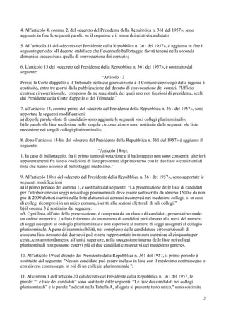 4. All'articolo 4, comma 2, del «decreto del Presidente della Repubblica n. 361 del 1957», sono
aggiunte in fine le seguenti parole: «e il cognome e il nome dei relativi candidati»
5. All’articolo 11 del «decreto del Presidente della Repubblica n. 361 del 1957», è aggiunto in fine il
seguente periodo: «Il decreto stabilisce che l’eventuale ballottaggio dovrà tenersi nella seconda
domenica successiva a quella di convocazione dei comizi»;
6. L'articolo 13 del «decreto del Presidente della Repubblica n. 361 del 1957», è sostituito dal
seguente:
“Articolo 13
Presso la Corte d'appello o il Tribunale nella cui giurisdizione è il Comune capoluogo della regione è
costituito, entro tre giorni dalla pubblicazione del decreto di convocazione dei comizi, l'Ufficio
centrale circoscrizionale, composto da tre magistrati, dei quali uno con funzioni di presidente, scelti
dal Presidente della Corte d'appello o del Tribunale.”
7. all’articolo 14, comma primo del «decreto del Presidente della Repubblica n. 361 del 1957», sono
apportate le seguenti modificazioni:
a) dopo le parole «liste di candidati» sono aggiunte le seguenti «nei collegi plurinominali»;
b) le parole «le liste medesime nelle singole circoscrizioni» sono sostituite dalle seguenti «le liste
medesime nei singoli collegi plurinominali»;
8. dopo l’articolo 14-bis del «decreto del Presidente della Repubblica n. 361 del 1957» è aggiunto il
seguente:
“Articolo 14-ter.
1. In caso di ballottaggio, fra il primo turno di votazione e il ballottaggio non sono consentiti ulteriori
apparentamenti fra liste o coalizioni di liste presentate al primo turno con le due liste o coalizioni di
liste che hanno accesso al ballottaggio medesimo.”
9. All'articolo 18bis del «decreto del Presidente della Repubblica n. 361 del 1957», sono apportate le
seguenti modificazioni
a) il primo periodo del comma 1, è sostituito dal seguente: “La presentazione delle liste di candidati
per l'attribuzione dei seggi nei collegi plurinominali deve essere sottoscritta da almeno 1500 e da non
più di 2000 elettori iscritti nelle liste elettorali di comuni ricompresi nei medesimi collegi, o. in caso
di collegi ricompresi in un unico comune, iscritti alle sezioni elettorali di tali collegi.”
b) il comma 3 è sostituito dal seguente:
«3. Ogni lista, all'atto della presentazione, è composta da un elenco di candidati, presentati secondo
un ordine numerico. La lista è formata da un numero di candidati pari almeno alla metà del numero
di seggi assegnati al collegio plurinominale e non superiore al numero di seggi assegnati al collegio
plurinominale. A pena di inammissibilità, nel complesso delle candidature circoscrizionali di
ciascuna lista nessuno dei due sessi può essere rappresentato in misura superiore al cinquanta per
cento, con arrotondamento all’unità superiore, nella successione interna delle liste nei collegi
plurinominali non possono esservi più di due candidati consecutivi del medesimo genere».
10. All'articolo 19 del decreto del Presidente della Repubblica n. 361 del 1957, il primo periodo è
sostituito dal seguente: "Nessun candidato può essere incluso in liste con il medesimo contrassegno o
con diversi contrassegni in più di un collegio plurinominale ";
11. Al comma 1 dell'articolo 20 del decreto del Presidente della Repubblica n. 361 del 1957, le
parole: “Le liste dei candidati” sono sostituite dalle seguenti: “Le liste dei candidati nei collegi
plurinominali” e le parole "indicati nella Tabella A, allegata al presente testo unico," sono sostituite
2

 