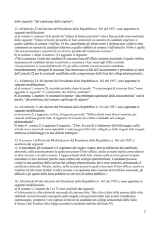 dalle seguenti: "del capoluogo della regione";
12. All'articolo 22 del decreto del Presidente della Repubblica n. 361 del 1957, sono apportate le
seguenti modificazioni:
a) al comma 1, numero 3) le parole da "riduce al limite prescritto" sino a fine periodo sono sostituite
dalle seguenti: "riduce al limite prescritto le liste contenenti un numero di candidati superiore a
quello stabilito al comma 3 dell'art. 18 bis, cancellando gli ultimi nomi e dichiara non valide le liste
contenenti un numero di candidati inferiore a quello stabilito al comma 3 dell'articolo 18-bis o quelle
che non presentano i requisiti di cui al terzo periodo del medesimo comma."
b) al comma 1, dopo il numero 7) è aggiunto il seguente:
«7bis) comunica i nomi dei candidati di ciascuna lista all'Ufficio centrale nazionale, il quale verifica
la presenza di candidati inclusi in più liste e comunica i loro nomi agli Uffici centrali
circoscrizionali; ai sensi dell'articolo 19, gli uffici centrali circoscrizionali contattano
immediatamente i delegati di ciascuna lista interessata ai fini dell’accertamento e procedono ai sensi
dell’articolo 22 per le eventuali modifiche nella composizione delle liste dei collegi plurinominali;»
13. All'articolo 24 del decreto del Presidente della Repubblica n. 361 del 1957, sono apportate le
seguenti modificazione:
a) al comma 1, numero 2), secondo periodo, dopo le parole: “I contrassegni di ciascuna lista,” sono
aggiunte le seguenti: “e i nominativi dei relativi candidati”;
b) al comma 1, numero 4) sostituire le parole: “alla prefettura capoluogo della circoscrizione” con le
parole: “alla prefettura del comune capoluogo di regione”
14. All’articolo 31 del decreto del Presidente della Repubblica n. 361 del 1957, sono apportate le
seguenti modificazioni:
a) al comma 2, è aggiunto, in fine, il seguente periodo: “Nella scheda sono altresì riportati, per
ciascun contrassegno di lista, il cognome ed il nome dei relativi candidati nel collegio
plurinominale”.
b) dopo il comma 2, è aggiunto il seguente: “2-bis. In caso di svolgimento del ballottaggio, nella
scheda unica nazionale sono riprodotti i contrassegni delle liste collegate o delle singole liste singole
ammesse al ballottaggio in due distinti rettangoli”.
15. Il comma 1 dell'articolo 48 del decreto del Presidente della Repubblica n. 361 del 1957, è
sostituito dal seguente:
«1. Il presidente, gli scrutatori e il segretario del seggio votano, previa esibizione del certificato
elettorale, nella sezione presso la quale esercitano il loro ufficio, anche se siano iscritti come elettori
in altra sezione o in altro comune. I rappresentanti delle liste votano nella sezione presso la quale
esercitano le loro funzioni purché siano elettori del collegio plurinominale. I candidati possono
votare in una qualsiasi delle sezioni del collegio plurinominale, dove sono proposti, presentando il
certificato elettorale. Votano, inoltre, nella sezione presso la quale esercitano il loro ufficio, anche se
risultino iscritti come elettori in altra sezione o in qualsiasi altro comune del territorio nazionale, gli
ufficiali e gli agenti della forza pubblica in servizio di ordine pubblico.»
16. All’articolo 83 del «decreto del Presidente della Repubblica n. 361 del 1957», sono apportate le
seguenti modificazioni:
a) al comma 1, i numeri da 1) a 7) sono sostituiti dai seguenti:
«1) determina la cifra elettorale nazionale di ciascuna lista. Tale cifra è data dalla somma delle cifre
elettorali circoscrizionali conseguite nelle singole circoscrizioni dalle liste aventi il medesimo
contrassegno, compresi i voti espressi in favore di candidati nei collegi uninominali della Valle
d’Aosta e del Trentino Alto Adige secondo le modalità stabilite dal titolo VI;
3

 
