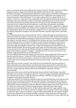ogni caso non più di quanti siano sufficienti per arrivare al totale di 340 seggi. In tale caso l'Ufficio
assegna il numero di seggi così determinato alla suddetta coalizione di liste o singola lista;
8) l'Ufficio procede poi a ripartire proporzionalmente i restanti seggi, in numero pari alla differenza
tra 617 e il totale dei seggi assegnati alla coalizione di liste o singola lista con la maggiore cifra
elettorale nazionale ai sensi del numero 7), tra le altre coalizioni di liste e singole liste di cui al
comma 1, numero 3). A tale fine divide il totale delle loro cifre elettorali nazionali per tale numero,
ottenendo il quoziente elettorale nazionale di minoranza. Nell'effettuare tale divisione non tiene
conto dell'eventuale parte frazionaria del quoziente. Divide poi la cifra elettorale di ciascuna
coalizione di liste o singola lista per tale quoziente. La parte intera del quoziente così ottenuta
rappresenta il numero di seggi da assegnare a ciascuna coalizione di liste o singola lista. I seggi che
rimangono ancora da attribuire sono rispettivamente assegnati alle coalizioni di liste o singole liste
per le quali queste ultime divisioni hanno dato i maggiori resti e, in caso di parità di resti, a quelle
che abbiano conseguito la maggiore cifra elettorale nazionale; a parità di quest'ultima si procede a
sorteggio.
9) l’Ufficio procede poi, per ciascuna coalizione di liste, al riparto dei seggi ad essa spettanti tra le
relative liste ammesse al riparto. A tale fine, per ciascuna coalizione di liste, divide la somma delle
cifre elettorali nazionali delle liste ammesse al riparto di cui al numero 6) per il numero di seggi già
individuato ai sensi del numero 4). Nell'effettuare tale divisione non tiene conto dell'eventuale parte
frazionaria del quoziente così ottenuto. Divide poi la cifra elettorale nazionale di ciascuna lista
ammessa al riparto per tale quoziente. La parte intera del quoziente così ottenuta rappresenta il
numero dei seggi da assegnare a ciascuna lista. I seggi che rimangono ancora da attribuire sono
rispettivamente assegnati alle liste per le quali queste ultime divisioni hanno dato i maggiori resti e,
in caso di parità di resti, alle liste che abbiano conseguito la maggiore cifra elettorale nazionale; a
parità di quest'ultima si procede a sorteggio. A ciascuna lista di cui al numero 3), lettera b), sono
attribuiti i seggi già determinati ai sensi del numero 4);
10) Ai fini della distribuzione nelle singole circoscrizioni dei seggi assegnati alle liste ammesse al
riparto ai sensi del comma 1, numero 6), l'Ufficio procede quindi alla distribuzione dei seggi
assegnati alle varie liste di cui al numero 3, lettera b) e al numero 6) prima nelle singole
circoscrizioni e poi nei collegi plurinominali di ciascuna circoscrizione. A tale fine, l'Ufficio procede
come segue:
a) per ogni circoscrizione, somma le cifre elettorali circoscrizionali delle sole liste ammesse al
riparto ottenendo così la cifra elettorale circoscrizionale di lista; divide quindi il totale delle cifre
elettorali circoscrizionali di lista per il numero dei seggi spettanti alla circoscrizione, aumentato di
una unità. La parte intera del risultato della divisione costituisce il quoziente elettorale
circoscrizionale;
b) per ogni circoscrizione, divide la cifra elettorale circoscrizionale di ogni lista per il quoziente
elettorale circoscrizionale, ed assegna ad ogni lista il numero di seggi corrispondente alla parte intera
del risultato di tale divisione. I seggi che restano non attribuiti costituiscono seggi residui, da
assegnarsi a norma della successiva lettera e);
c) determina quindi la cifra elettorale residuale di ogni lista, pari alla differenza tra la rispettiva cifra
elettorale circoscrizionale ed il prodotto del quoziente elettorale circoscrizionale per il numero di
seggi assegnati ai sensi delle lettere a), e b). Sono da considerare cifra elettorale residuale anche le
cifre elettorali circoscrizionali di liste che non abbiano conseguito seggi ai sensi delle lettere a) e b);
d) verifica, per ciascuna lista, il numero di seggi assegnati a quoziente intero nelle singole
circoscrizioni ai sensi delle lettere a) e b). Se tale numero supera quello dei seggi spettanti in base
alle determinazioni di cui al numero 4) per le liste singole e di cui al numero 7) per le liste collegate
in coalizione, toglie i seggi in eccedenza; i seggi eccedenti sono sottratti alle liste a partire da quelle
circoscrizioni che hanno avuto assegnati più seggi, seguendo l’ordine decrescente del numero dei
seggi assegnati ad ognuna. In caso di parità di seggi assegnati, la sottrazione è a carico della lista che

5

 