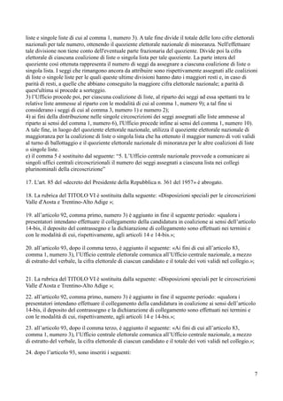 liste e singole liste di cui al comma 1, numero 3). A tale fine divide il totale delle loro cifre elettorali
nazionali per tale numero, ottenendo il quoziente elettorale nazionale di minoranza. Nell'effettuare
tale divisione non tiene conto dell'eventuale parte frazionaria del quoziente. Divide poi la cifra
elettorale di ciascuna coalizione di liste o singola lista per tale quoziente. La parte intera del
quoziente così ottenuta rappresenta il numero di seggi da assegnare a ciascuna coalizione di liste o
singola lista. I seggi che rimangono ancora da attribuire sono rispettivamente assegnati alle coalizioni
di liste o singole liste per le quali queste ultime divisioni hanno dato i maggiori resti e, in caso di
parità di resti, a quelle che abbiano conseguito la maggiore cifra elettorale nazionale; a parità di
quest'ultima si procede a sorteggio.
3) l’Ufficio procede poi, per ciascuna coalizione di liste, al riparto dei seggi ad essa spettanti tra le
relative liste ammesse al riparto con le modalità di cui al comma 1, numero 9); a tal fine si
considerano i seggi di cui al comma 3, numero 1) e numero 2);
4) ai fini della distribuzione nelle singole circoscrizioni dei seggi assegnati alle liste ammesse al
riparto ai sensi del comma 1, numero 6), l'Ufficio procede infine ai sensi del comma 1, numero 10).
A tale fine, in luogo del quoziente elettorale nazionale, utilizza il quoziente elettorale nazionale di
maggioranza per la coalizione di liste o singola lista che ha ottenuto il maggior numero di voti validi
al turno di ballottaggio e il quoziente elettorale nazionale di minoranza per le altre coalizioni di liste
o singole liste.
e) il comma 5 è sostituito dal seguente: “5. L’Ufficio centrale nazionale provvede a comunicare ai
singoli uffici centrali circoscrizionali il numero dei seggi assegnati a ciascuna lista nei collegi
plurinominali della circoscrizione”
17. L'art. 85 del «decreto del Presidente della Repubblica n. 361 del 1957» è abrogato.
18. La rubrica del TITOLO VI è sostituita dalla seguente: «Disposizioni speciali per le circoscrizioni
Valle d'Aosta e Trentino-Alto Adige »;
19. all’articolo 92, comma primo, numero 3) è aggiunto in fine il seguente periodo: «qualora i
presentatori intendano effettuare il collegamento della candidatura in coalizione ai sensi dell’articolo
14-bis, il deposito del contrassegno e la dichiarazione di collegamento sono effettuati nei termini e
con le modalità di cui, rispettivamente, agli articoli 14 e 14-bis.»;
20. all’articolo 93, dopo il comma terzo, è aggiunto il seguente: «Ai fini di cui all’articolo 83,
comma 1, numero 3), l’Ufficio centrale elettorale comunica all’Ufficio centrale nazionale, a mezzo
di estratto del verbale, la cifra elettorale di ciascun candidato e il totale dei voti validi nel collegio.»;
21. La rubrica del TITOLO VI è sostituita dalla seguente: «Disposizioni speciali per le circoscrizioni
Valle d'Aosta e Trentino-Alto Adige »;
22. all’articolo 92, comma primo, numero 3) è aggiunto in fine il seguente periodo: «qualora i
presentatori intendano effettuare il collegamento della candidatura in coalizione ai sensi dell’articolo
14-bis, il deposito del contrassegno e la dichiarazione di collegamento sono effettuati nei termini e
con le modalità di cui, rispettivamente, agli articoli 14 e 14-bis.»;
23. all’articolo 93, dopo il comma terzo, è aggiunto il seguente: «Ai fini di cui all’articolo 83,
comma 1, numero 3), l’Ufficio centrale elettorale comunica all’Ufficio centrale nazionale, a mezzo
di estratto del verbale, la cifra elettorale di ciascun candidato e il totale dei voti validi nel collegio.»;
24. dopo l’articolo 93, sono inseriti i seguenti:

7

 