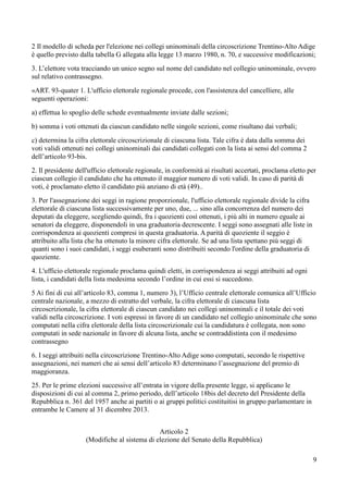 2 Il modello di scheda per l'elezione nei collegi uninominali della circoscrizione Trentino-Alto Adige
è quello previsto dalla tabella G allegata alla legge 13 marzo 1980, n. 70, e successive modificazioni;
3. L’elettore vota tracciando un unico segno sul nome del candidato nel collegio uninominale, ovvero
sul relativo contrassegno.
«ART. 93-quater 1. L'ufficio elettorale regionale procede, con l'assistenza del cancelliere, alle
seguenti operazioni:
a) effettua lo spoglio delle schede eventualmente inviate dalle sezioni;
b) somma i voti ottenuti da ciascun candidato nelle singole sezioni, come risultano dai verbali;
c) determina la cifra elettorale circoscrizionale di ciascuna lista. Tale cifra è data dalla somma dei
voti validi ottenuti nei collegi uninominali dai candidati collegati con la lista ai sensi del comma 2
dell’articolo 93-bis.
2. Il presidente dell'ufficio elettorale regionale, in conformità ai risultati accertati, proclama eletto per
ciascun collegio il candidato che ha ottenuto il maggior numero di voti validi. In caso di parità di
voti, è proclamato eletto il candidato più anziano di età (49)..
3. Per l'assegnazione dei seggi in ragione proporzionale, l'ufficio elettorale regionale divide la cifra
elettorale di ciascuna lista successivamente per uno, due, ... sino alla concorrenza del numero dei
deputati da eleggere, scegliendo quindi, fra i quozienti così ottenuti, i più alti in numero eguale ai
senatori da eleggere, disponendoli in una graduatoria decrescente. I seggi sono assegnati alle liste in
corrispondenza ai quozienti compresi in questa graduatoria. A parità di quoziente il seggio è
attribuito alla lista che ha ottenuto la minore cifra elettorale. Se ad una lista spettano più seggi di
quanti sono i suoi candidati, i seggi esuberanti sono distribuiti secondo l'ordine della graduatoria di
quoziente.
4. L'ufficio elettorale regionale proclama quindi eletti, in corrispondenza ai seggi attribuiti ad ogni
lista, i candidati della lista medesima secondo l’ordine in cui essi si succedono.
5 Ai fini di cui all’articolo 83, comma 1, numero 3), l’Ufficio centrale elettorale comunica all’Ufficio
centrale nazionale, a mezzo di estratto del verbale, la cifra elettorale di ciascuna lista
circoscrizionale, la cifra elettorale di ciascun candidato nei collegi uninominali e il totale dei voti
validi nella circoscrizione. I voti espressi in favore di un candidato nel collegio uninominale che sono
computati nella cifra elettorale della lista circoscrizionale cui la candidatura è collegata, non sono
computati in sede nazionale in favore di alcuna lista, anche se contraddistinta con il medesimo
contrassegno
6. I seggi attribuiti nella circoscrizione Trentino-Alto Adige sono computati, secondo le rispettive
assegnazioni, nei numeri che ai sensi dell’articolo 83 determinano l’assegnazione del premio di
maggioranza.
25. Per le prime elezioni successive all’entrata in vigore della presente legge, si applicano le
disposizioni di cui al comma 2, primo periodo, dell’articolo 18bis del decreto del Presidente della
Repubblica n. 361 del 1957 anche ai partiti o ai gruppi politici costituitisi in gruppo parlamentare in
entrambe le Camere al 31 dicembre 2013.
Articolo 2
(Modifiche al sistema di elezione del Senato della Repubblica)
9

 