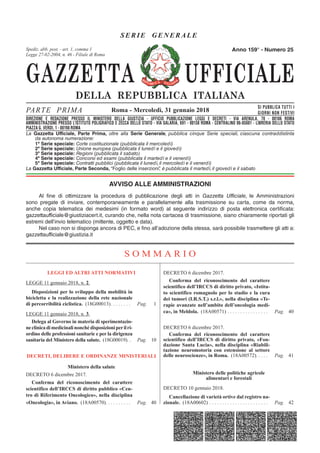 GAZZETTA UFFICIALE
DELLA REPUBBLICA ITALIANA
SE R IE GENERAL E
PARTE PRIMA SI PUBBLICA TUTTI I
GIORNI NON FESTIVI
DIREZIONE E REDAZIONE PRESSO IL MINISTERO DELLA GIUSTIZIA - UFFICIO PUBBLICAZIONE LEGGI E DECRETI - VIA ARENULA 70 - 00186 ROMA
AMMINISTRAZIONE PRESSO L'ISTITUTO POLIGRAFICO E ZECCA DELLO STATO - LIBRERIA DELLO STATO - PIAZZA G. VERDI 10 - 00198 ROMA - CENTRALINO 06-85081
Spediz. abb. post. 45% - art. 2, comma 20/b
Legge 23-12-1996, n. 662 - Filiale di Roma
La Gazzetta Ufficiale, Parte Prima, oltre alla Serie Generale, pubblica cinque Serie speciali, ciascuna contraddistinta
da autonoma numerazione:
1ª Serie speciale: Corte costituzionale (pubblicata il mercoledì)
2ª Serie speciale: Unione europea (pubblicata il lunedì e il giovedì)
3ª Serie speciale: Regioni (pubblicata il sabato)
4ª Serie speciale: Concorsi ed esami (pubblicata il martedì e il venerdì)
5ª Serie speciale: Contratti pubblici (pubblicata il lunedì, il mercoledì e il venerdì)
La Gazzetta Ufficiale, Parte Seconda, “Foglio delle inserzioni”, è pubblicata il martedì, il giovedì e il sabato
Roma - Mercoledì, 31 gennaio 2018
Anno 159° - Numero 25
DIREZIONE E REDAZIONE PRESSO IL MINISTERO DELLA GIUSTIZIA - UFFICIO PUBBLICAZIONE LEGGI E DECRETI - VIA ARENULA, 70 - 00186 ROMA
AMMINISTRAZIONE PRESSO L’ISTITUTO POLIGRAFICO E ZECCA DELLO STATO - VIA SALARIA, 691 - 00138 ROMA - CENTRALINO 06-85081 - LIBRERIA DELLO STATO
PIAZZA G. VERDI, 1 - 00198 ROMA
Spediz. abb. post. - art. 1, comma 1
Legge 27-02-2004, n. 46 - Filiale di Roma
AVVISO ALLE AMMINISTRAZIONI
Al fine di ottimizzare la procedura di pubblicazione degli atti in Gazzetta Ufficiale, le Amministrazioni
sono pregate di inviare, contemporaneamente e parallelamente alla trasmissione su carta, come da norma,
anche copia telematica dei medesimi (in formato word) al seguente indirizzo di posta elettronica certificata:
gazzettaufficiale@giustiziacert.it, curando che, nella nota cartacea di trasmissione, siano chiaramente riportati gli
estremi dell’invio telematico (mittente, oggetto e data).
Nel caso non si disponga ancora di PEC, e fino all’adozione della stessa, sarà possibile trasmettere gli atti a:
gazzettaufficiale@giustizia.it
S O M M A R I O
LEGGI ED ALTRI ATTI NORMATIVI
LEGGE 11 gennaio 2018, n. 2.
Disposizioni per lo sviluppo della mobilità in
bicicletta e la realizzazione della rete nazionale
di percorribilità ciclistica. (18G00013). . . . . . . . Pag. 1
LEGGE 11 gennaio 2018, n. 3.
Delega al Governo in materia di sperimentazio-
neclinicadimedicinalinonchédisposizioniperilri-
ordino delle professioni sanitarie e per la dirigenza
sanitaria del Ministero della salute. (18G00019). . Pag. 10
DECRETI, DELIBERE E ORDINANZE MINISTERIALI
Ministero della salute
DECRETO 6 dicembre 2017.
Conferma del riconoscimento del carattere
scientifico dell’IRCCS di diritto pubblico «Cen-
tro di Riferimento Oncologico», nella disciplina
«Oncologia», in Aviano. (18A00570). . . . . . . . . . Pag. 40
DECRETO 6 dicembre 2017.
Conferma del riconoscimento del carattere
scientifico dell’IRCCS di diritto privato, «Istitu-
to scientifico romagnolo per lo studio e la cura
dei tumori (I.R.S.T.) s.r.l.», nella disciplina «Te-
rapie avanzate nell’ambito dell’oncologia medi-
ca», in Meldola. (18A00571) . . . . . . . . . . . . . . . . Pag. 40
DECRETO 6 dicembre 2017.
Conferma del riconoscimento del carattere
scientifico dell’IRCCS di diritto privato, «Fon-
dazione Santa Lucia», nella disciplina «Riabili-
tazione neuromotoria con estensione al settore
delle neuroscienze», in Roma. (18A00572). . . . . Pag. 41
Ministero delle politiche agricole
alimentari e forestali
DECRETO 10 gennaio 2018.
Cancellazione di varietà ortive dal registro na-
zionale. (18A00602) . . . . . . . . . . . . . . . . . . . . . . . Pag. 42
 