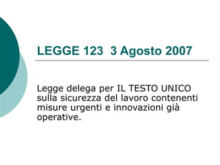 LEGGE 123 3 Agosto 2007

Legge delega per IL TESTO UNICO
sulla sicurezza del lavoro contenenti
misure urgenti e innovazioni già
operative.
 
