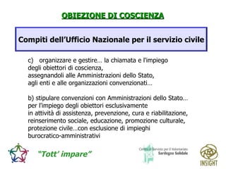 organizzare e gestire… la chiamata e l'impiego  degli obiettori di coscienza,  assegnandoli alle Amministrazioni dello Stato,  agli enti e alle organizzazioni convenzionati… b) stipulare convenzioni con Amministrazioni dello Stato… per l'impiego degli obiettori esclusivamente  in attività di assistenza, prevenzione, cura e riabilitazione,  reinserimento sociale, educazione, promozione culturale,  protezione civile…con esclusione di impieghi  burocratico-amministrativi Compiti dell’Ufficio Nazionale per il servizio civile 