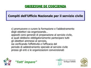 c) promuovere e curare la formazione e l'addestramento  degli obiettori sia organizzando…  appositi corsi generali di preparazione al servizio civile,  ai quali debbono obbligatoriamente partecipare tutti  gli obiettori ammessi al servizio,  sia verificando l'effettività e l'efficacia del  periodo di addestramento speciale al servizio civile  presso gli enti e le organizzazioni convenzionati Compiti dell’Ufficio Nazionale per il servizio civile 