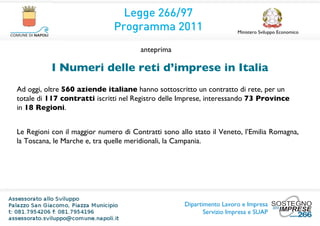 Legge 266/97
                               Programma 2011                           Ministero Sviluppo Economico


                                       anteprima

           I Numeri delle reti d’imprese in Italia
Ad oggi, oltre 560 aziende italiane hanno sottoscritto un contratto di rete, per un
totale di 117 contratti iscritti nel Registro delle Imprese, interessando 73 Province
in 18 Regioni.


Le Regioni con il maggior numero di Contratti sono allo stato il Veneto, l’Emilia Romagna,
la Toscana, le Marche e, tra quelle meridionali, la Campania.




                                                     Dipartimento Lavoro e Impresa
                                                            Servizio Impresa e SUAP
 