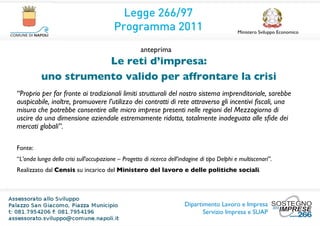 Legge 266/97
                                         Programma 2011                                        Ministero Sviluppo Economico


                                                     anteprima
                     Le reti d’impresa:
          uno strumento valido per affrontare la crisi
“Proprio per far fronte ai tradizionali limiti strutturali del nostro sistema imprenditoriale, sarebbe
auspicabile, inoltre, promuovere l’utilizzo dei contratti di rete attraverso gli incentivi ﬁscali, una
misura che potrebbe consentire alle micro imprese presenti nelle regioni del Mezzogiorno di
uscire da una dimensione aziendale estremamente ridotta, totalmente inadeguata alle sﬁde dei
mercati globali”.

Fonte:
“L’onda lunga della crisi sull’occupazione – Progetto di ricerca dell’indagine di tipo Delphi e multiscenari”.
Realizzato dal Censis su incarico del Ministero del lavoro e delle politiche sociali.




                                                                        Dipartimento Lavoro e Impresa
                                                                               Servizio Impresa e SUAP
 