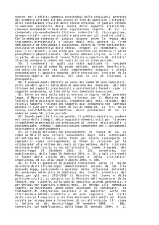 nonche' per i delitti commessi avvalendosi delle condizioni previste
dal predetto articolo 416-bis ovvero al fine di agevolare l'attivita'
delle associazioni previste dallo stesso articolo, il giudice dispone
la sanzione accessoria della revoca delle seguenti prestazioni,
comunque denominate in base alla legislazione vigente, di cui il
condannato sia eventualmente titolare: indennita' di disoccupazione,
assegno sociale, pensione sociale e pensione per gli invalidi civili.
Con la medesima sentenza il giudice dispone anche la revoca dei
trattamenti previdenziali a carico degli enti gestori di forme
obbligatorie di previdenza e assistenza, ovvero di forme sostitutive,
esclusive ed esonerative delle stesse, erogati al condannato, nel
caso in cui accerti, o sia stato gia' accertato con sentenza in altro
procedimento giurisdizionale, che questi abbiano origine, in tutto o
in parte, da un rapporto di lavoro fittizio a copertura di attivita'
illecite connesse a taluno dei reati di cui al primo periodo.
  59. I condannati ai quali sia stata applicata la           sanzione
accessoria di cui al comma 58, primo periodo, possono beneficiare,
una volta che la pena sia stata completamente eseguita e previa
presentazione di apposita domanda, delle prestazioni previste dalla
normativa vigente in materia, nel caso in cui ne ricorrano i
presupposti.
  60. I provvedimenti adottati ai sensi del comma 58 sono comunicati,
entro quindici giorni dalla data di adozione dei medesimi, all'ente
titolare dei rapporti previdenziali e assistenziali facenti capo al
soggetto condannato, ai fini della loro immediata esecuzione.
  61. Entro tre mesi dalla data di entrata in vigore della presente
legge, il Ministro della giustizia, d'intesa con il Ministro del
lavoro e delle politiche sociali, trasmette agli enti titolari dei
relativi rapporti l'elenco dei soggetti gia' condannati con sentenza
passata in giudicato per i reati di cui al comma 58, ai fini della
revoca, con effetto non retroattivo, delle prestazioni di cui al
medesimo comma 58, primo periodo.
  62. Quando esercita l'azione penale, il pubblico ministero, qualora
nel corso delle indagini abbia acquisito elementi utili per ritenere
irregolarmente percepita una prestazione di natura assistenziale o
previdenziale, informa l'amministrazione competente per i conseguenti
accertamenti e provvedimenti.
  63. Le risorse derivanti dai provvedimenti di revoca di cui ai
commi da 58 a 62 sono versate annualmente dagli enti interessati
all'entrata del bilancio dello Stato per essere riassegnate ai
capitoli di spesa corrispondenti al Fondo di rotazione per la
solidarieta' alle vittime dei reati di tipo mafioso, delle richieste
estorsive e dell'usura, di cui all'articolo 2, comma 6-sexies, del
decreto-legge   29   dicembre   2010,   n.   225,   convertito,   con
modificazioni, dalla legge 26 febbraio 2011, n. 10, e agli interventi
in favore delle vittime del terrorismo e         della   criminalita'
organizzata, di cui alla legge 3 agosto 2004, n. 206.
  64. Al fine di garantire la graduale transizione verso il regime
delineato dalla riforma degli ammortizzatori sociali di cui alla
presente legge, assicurando la gestione delle situazioni derivanti
dal perdurare dello stato di debolezza dei livelli produttivi del
Paese, per gli anni 2013-2016 il Ministro del lavoro e delle
politiche sociali, di concerto con il Ministro dell'economia e delle
finanze, puo' disporre, sulla base di specifici accordi governativi e
per periodi non superiori a dodici mesi, in deroga alla normativa
vigente, la concessione, anche senza soluzione di continuita', di
trattamenti di integrazione salariale e di mobilita', anche con
riferimento a settori produttivi e ad aree regionali, nei limiti
delle risorse finanziarie a tal fine destinate nell'ambito del Fondo
sociale per occupazione e formazione, di cui all'articolo 18, comma
1, lettera a), del decreto-legge 29 novembre 2008,          n.   185,
convertito, con modificazioni, dalla legge 28 gennaio 2009, n. 2,
 