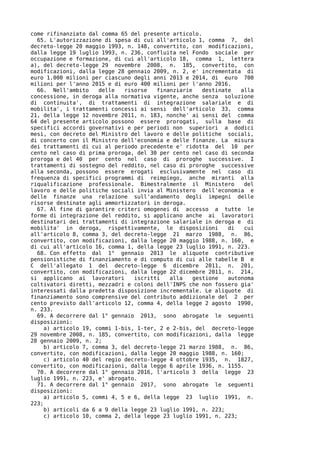 come rifinanziato dal comma 65 del presente articolo.
  65. L'autorizzazione di spesa di cui all'articolo 1, comma 7, del
decreto-legge 20 maggio 1993, n. 148, convertito, con modificazioni,
dalla legge 19 luglio 1993, n. 236, confluita nel Fondo sociale per
occupazione e formazione, di cui all'articolo 18, comma 1, lettera
a), del decreto-legge 29 novembre 2008, n. 185, convertito, con
modificazioni, dalla legge 28 gennaio 2009, n. 2, e' incrementata di
euro 1.000 milioni per ciascuno degli anni 2013 e 2014, di euro 700
milioni per l'anno 2015 e di euro 400 milioni per l'anno 2016.
  66. Nell'ambito     delle   risorse   finanziarie    destinate   alla
concessione, in deroga alla normativa vigente, anche senza soluzione
di continuita', di trattamenti di integrazione salariale e di
mobilita', i trattamenti concessi ai sensi dell'articolo 33, comma
21, della legge 12 novembre 2011, n. 183, nonche' ai sensi del comma
64 del presente articolo possono essere prorogati, sulla base di
specifici accordi governativi e per periodi non superiori a dodici
mesi, con decreto del Ministro del lavoro e delle politiche sociali,
di concerto con il Ministro dell'economia e delle finanze. La misura
dei trattamenti di cui al periodo precedente e' ridotta del 10 per
cento nel caso di prima proroga, del 30 per cento nel caso di seconda
proroga e del 40 per cento nel caso di proroghe successive. I
trattamenti di sostegno del reddito, nel caso di proroghe successive
alla seconda, possono essere erogati esclusivamente nel caso di
frequenza di specifici programmi di reimpiego, anche miranti alla
riqualificazione professionale. Bimestralmente il Ministero         del
lavoro e delle politiche sociali invia al Ministero dell'economia e
delle finanze una relazione sull'andamento degli impegni delle
risorse destinate agli ammortizzatori in deroga.
  67. Al fine di garantire criteri omogenei di accesso a tutte le
forme di integrazione del reddito, si applicano anche ai lavoratori
destinatari dei trattamenti di integrazione salariale in deroga e di
mobilita' in deroga, rispettivamente, le disposizioni          di   cui
all'articolo 8, comma 3, del decreto-legge 21 marzo 1988, n. 86,
convertito, con modificazioni, dalla legge 20 maggio 1988, n. 160, e
di cui all'articolo 16, comma 1, della legge 23 luglio 1991, n. 223.
  68. Con effetto dal 1° gennaio 2013 le aliquote contributive
pensionistiche di finanziamento e di computo di cui alle tabelle B e
C dell'allegato 1 del decreto-legge 6 dicembre 2011, n. 201,
convertito, con modificazioni, dalla legge 22 dicembre 2011, n. 214,
si applicano ai lavoratori       iscritti   alla    gestione   autonoma
coltivatori diretti, mezzadri e coloni dell'INPS che non fossero gia'
interessati dalla predetta disposizione incrementale. Le aliquote di
finanziamento sono comprensive del contributo addizionale del 2 per
cento previsto dall'articolo 12, comma 4, della legge 2 agosto 1990,
n. 233.
  69. A decorrere dal 1° gennaio 2013, sono abrogate le seguenti
disposizioni:
     a) articolo 19, commi 1-bis, 1-ter, 2 e 2-bis, del decreto-legge
29 novembre 2008, n. 185, convertito, con modificazioni, dalla legge
28 gennaio 2009, n. 2;
     b) articolo 7, comma 3, del decreto-legge 21 marzo 1988, n. 86,
convertito, con modificazioni, dalla legge 20 maggio 1988, n. 160;
     c) articolo 40 del regio decreto-legge 4 ottobre 1935, n. 1827,
convertito, con modificazioni, dalla legge 6 aprile 1936, n. 1155.
  70. A decorrere dal 1° gennaio 2016, l'articolo 3 della legge 23
luglio 1991, n. 223, e' abrogato.
  71. A decorrere dal 1° gennaio 2017, sono abrogate le seguenti
disposizioni:
     a) articolo 5, commi 4, 5 e 6, della legge 23 luglio 1991, n.
223;
     b) articoli da 6 a 9 della legge 23 luglio 1991, n. 223;
     c) articolo 10, comma 2, della legge 23 luglio 1991, n. 223;
 