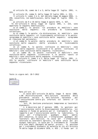 d) articolo 16, commi da 1 a 3, della legge 23   luglio   1991,   n.
223;
     e) articolo 25, comma 9, della legge 23 luglio 1991, n. 223;
     f) articolo 3, commi 3 e 4, del decreto-legge 16 maggio 1994, n.
299, convertito, con modificazioni, dalla legge 19 luglio 1994, n.
451;
     g) articoli da 9 a 19 della legge 6 agosto 1975, n. 427.
  72. All'articolo 4 della legge 23 luglio 1991, n. 223, sono
apportate le seguenti modificazioni:
     a) al comma 1, le parole: «le procedure di mobilita'» sono
sostituite    dalle   seguenti:   «la   procedura   di   licenziamento
collettivo»;
     b) al comma 3, le parole: «la dichiarazione di mobilita'» sono
sostituite dalle seguenti: «il licenziamento collettivo» e le parole:
«programma di mobilita'» sono sostituite dalle seguenti: «programma
di riduzione del personale»;
     c) al comma 8, le parole: «dalla procedura di mobilita'» sono
sostituite dalle seguenti: «dalle       procedure   di   licenziamento
collettivo»;
     d) al comma 9, le parole: «collocare in mobilita'»           sono
sostituite dalla seguente: «licenziare» e le parole: «collocati in
mobilita'» sono sostituite dalla seguente: «licenziati»;
     e) al comma 10, le parole: «collocare in mobilita'» sono
sostituite dalla seguente: «licenziare» e le parole: «posti in
mobilita'» sono sostituite dalla seguente: «licenziati».
  73. All'articolo 5, commi 1 e 2, della legge 23 luglio 1991, n.
223, le parole: «collocare in mobilita'» sono sostituite dalla
seguente: «licenziare».




Testo in vigore dal: 18-7-2012

(parte 2)




             Note all'art. 2:
                 Il testo dell'articolo 24 della legge 9 marzo 1989,
             n.88 (Ristrutturazione    dell'Istituto   nazionale   della
             previdenza   sociale   e   dell'Istituto   nazionale    per
             l'assicurazione contro gli infortuni sul lavoro) e' il
             seguente:
                 "Art. 24. Gestione prestazioni temporanee ai lavoratori
             dipendenti.
                 1. A decorrere dal 1° gennaio 1989, le gestioni per
             l'assicurazione contro la disoccupazione involontaria, ivi
             compreso il Fondo di garanzia per il trattamento di fine
             rapporto e per l'assicurazione contro la tubercolosi, la
             cassa   per   l'integrazione    guadagni    degli    operai
             dell'industria, la cassa per l'integrazione guadagni dei
             lavoratori dell'edilizia, la cassa per       l'integrazione
             salariale ai lavoratori agricoli, la cassa unica per gli
             assegni familiari, la cassa per il trattamento di richiamo
             alle armi degli impiegati ed operai privati, la gestione
             per i trattamenti economici di malattia di cui all'articolo
             74 della legge 23 dicembre 1978, n. 833 , il Fondo per il
 