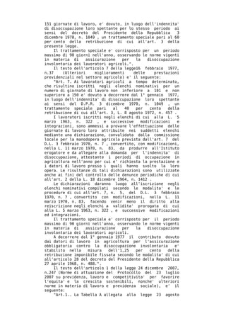 151 giornate di lavoro, e' dovuto, in luogo dell'indennita'
di disoccupazione loro spettante per lo stesso periodo ai
sensi del decreto del Presidente della Repubblica           3
dicembre 1970, n. 1049 , un trattamento speciale pari al 60
per cento della retribuzione di cui all'art. 3 della
presente legge.
     Il trattamento speciale e' corrisposto per un periodo
massimo di 90 giorni nell'anno, osservando le norme vigenti
in materia di       assicurazione   per   la   disoccupazione
involontaria dei lavoratori agricoli.".
     Il testo dell'articolo 7 della legge16 febbraio 1977,
n.37     (Ulteriori     miglioramenti    delle    prestazioni
previdenziali nel settore agricolo) e' il seguente:
     "Art. 7. Ai lavoratori agricoli a tempo determinato,
che risultino iscritti negli elenchi nominativi per un
numero di giornate di lavoro non inferiore a 101 e non
superiore a 150 e' dovuto a decorrere dal 1° gennaio 1977,
in luogo dell'indennita' di disoccupazione loro spettante
ai sensi del D.P.R. 3 dicembre 1970, n. 1049 , un
trattamento speciale pari       al    40  per   cento   della
retribuzione di cui all'art. 3, L. 8 agosto 1972, n. 457 .
     I lavoratori iscritti negli elenchi di cui alla L. 5
marzo 1963, n. 322 , e successive           modificazioni   e
integrazioni, sono ammessi a provare l'effettuazione delle
giornate di lavoro loro attribuite nei suddetti elenchi
mediante una dichiarazione, convalidata dalla commissione
locale per la manodopera agricola prevista dall'art. 7 del
D.L. 3 febbraio 1970, n. 7 , convertito, con modificazioni,
nella L. 11 marzo 1970, n. 83, da produrre all'Istituto
erogatore e da allegare alla domanda per l'indennita' di
disoccupazione, attestante i periodi di occupazione in
agricoltura nell'anno per cui e' richiesta la prestazione e
i datori di lavoro presso i quali hanno svolto la loro
opera. Le risultanze di tali dichiarazioni sono utilizzate
anche ai fini del controllo delle denunce periodiche di cui
all'art. 2 della L. 18 dicembre 1964, n. 1412 .
     Le dichiarazioni daranno luogo all'iscrizione negli
elenchi nominativi compilati secondo le modalita' e le
procedure di cui all'art. 7, n. 5, del D.L. 3 febbraio
1970, n. 7 , convertito con modificazioni, nella L. 11
marzo 1970, n. 83, facendo venir meno il diritto alla
reiscrizione negli elenchi a validita' prorogata di cui
alla L. 5 marzo 1963, n. 322 , e successive modificazioni
ed integrazioni.
     Il trattamento speciale e' corrisposto per il periodo
massimo di 90 giorni nell'anno, osservando le norme vigenti
in materia di       assicurazione   per   la   disoccupazione
involontaria dei lavoratori agricoli.
     A decorrere dal 1° gennaio 1977 il contributo dovuto
dai datori di lavoro in agricoltura per l'assicurazione
obbligatoria contro la disoccupazione involontaria         e'
stabilito nella      misura   dell'1,25   per   cento   della
retribuzione imponibile fissata secondo le modalita' di cui
all'articolo 28 del decreto del Presidente della Repubblica
27 aprile 1968, n. 488.".
     Il testo dell'articolo 1 della legge 24 dicembre 2007,
n.247 (Norme di attuazione del Protocollo del 23 luglio
2007 su previdenza, lavoro e competitivita' per favorire
l'equita' e la crescita sostenibili, nonche' ulteriori
norme in materia di lavoro e previdenza sociale), e' il
seguente:
     "Art.1.. La Tabella A allegata alla legge 23 agosto
 