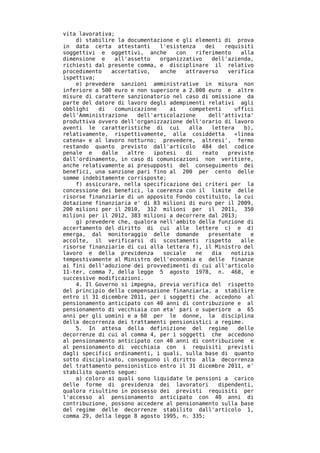 vita lavorativa;
    d) stabilire la documentazione e gli elementi di prova
in data certa attestanti       l'esistenza    dei    requisiti
soggettivi e oggettivi, anche        con   riferimento    alla
dimensione e     all'assetto   organizzativo    dell'azienda,
richiesti dal presente comma, e disciplinare il relativo
procedimento    accertativo,   anche    attraverso    verifica
ispettiva;
    e) prevedere sanzioni amministrative in misura non
inferiore a 500 euro e non superiore a 2.000 euro e altre
misure di carattere sanzionatorio nel caso di omissione da
parte del datore di lavoro degli adempimenti relativi agli
obblighi   di    comunicazione    ai     competenti     uffici
dell'Amministrazione    dell'articolazione     dell'attivita'
produttiva ovvero dell'organizzazione dell'orario di lavoro
aventi le caratteristiche di cui         alla   lettera    b),
relativamente, rispettivamente, alla cosiddetta         «linea
catena» e al lavoro notturno; prevedere, altresi', fermo
restando quanto previsto dall'articolo 484 del codice
penale e     dalle   altre   ipotesi    di   reato    previste
dall'ordinamento, in caso di comunicazioni non veritiere,
anche relativamente ai presupposti del conseguimento dei
benefici, una sanzione pari fino al 200 per cento delle
somme indebitamente corrisposte;
    f) assicurare, nella specificazione dei criteri per la
concessione dei benefici, la coerenza con il limite delle
risorse finanziarie di un apposito Fondo costituito, la cui
dotazione finanziaria e' di 83 milioni di euro per il 2009,
200 milioni per il 2010, 312 milioni per il 2011, 350
milioni per il 2012, 383 milioni a decorrere dal 2013;
    g) prevedere che, qualora nell'ambito della funzione di
accertamento del diritto di cui alle lettere c) e d)
emerga, dal monitoraggio delle domande         presentate    e
accolte, il verificarsi di scostamenti rispetto           alle
risorse finanziarie di cui alla lettera f), il Ministro del
lavoro e della previdenza       sociale    ne   dia    notizia
tempestivamente al Ministro dell'economia e delle finanze
ai fini dell'adozione dei provvedimenti di cui all'articolo
11-ter, comma 7, della legge 5 agosto 1978, n. 468, e
successive modificazioni.
    4. Il Governo si impegna, previa verifica del rispetto
del principio della compensazione finanziaria, a stabilire
entro il 31 dicembre 2011, per i soggetti che accedono al
pensionamento anticipato con 40 anni di contribuzione e al
pensionamento di vecchiaia con eta' pari o superiore a 65
anni per gli uomini e a 60 per le donne, la disciplina
della decorrenza dei trattamenti pensionistici a regime.
    5. In attesa della definizione del regime            delle
decorrenze di cui al comma 4, per i soggetti che accedono
al pensionamento anticipato con 40 anni di contribuzione e
al pensionamento di vecchiaia con i requisiti previsti
dagli specifici ordinamenti, i quali, sulla base di quanto
sotto disciplinato, conseguono il diritto alla decorrenza
del trattamento pensionistico entro il 31 dicembre 2011, e'
stabilito quanto segue:
    a) coloro ai quali sono liquidate le pensioni a carico
delle forme di previdenza dei lavoratori           dipendenti,
qualora risultino in possesso dei previsti requisiti per
l'accesso al pensionamento anticipato con 40 anni di
contribuzione, possono accedere al pensionamento sulla base
del regime delle decorrenze stabilito dall'articolo 1,
comma 29, della legge 8 agosto 1995, n. 335;
 