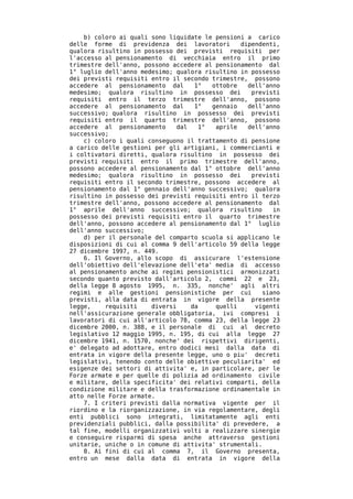 b) coloro ai quali sono liquidate le pensioni a carico
delle forme di previdenza dei lavoratori        dipendenti,
qualora risultino in possesso dei previsti requisiti per
l'accesso al pensionamento di vecchiaia entro il primo
trimestre dell'anno, possono accedere al pensionamento dal
1° luglio dell'anno medesimo; qualora risultino in possesso
dei previsti requisiti entro il secondo trimestre, possono
accedere al pensionamento dal       1°  ottobre   dell'anno
medesimo; qualora risultino in possesso dei        previsti
requisiti entro il terzo trimestre dell'anno, possono
accedere al pensionamento dal       1°  gennaio   dell'anno
successivo; qualora risultino in possesso dei previsti
requisiti entro il quarto trimestre dell'anno, possono
accedere al pensionamento      dal   1°  aprile   dell'anno
successivo;
    c) coloro i quali conseguono il trattamento di pensione
a carico delle gestioni per gli artigiani, i commercianti e
i coltivatori diretti, qualora risultino in possesso dei
previsti requisiti entro il primo trimestre dell'anno,
possono accedere al pensionamento dal 1° ottobre dell'anno
medesimo; qualora risultino in possesso dei        previsti
requisiti entro il secondo trimestre, possono accedere al
pensionamento dal 1° gennaio dell'anno successivo; qualora
risultino in possesso dei previsti requisiti entro il terzo
trimestre dell'anno, possono accedere al pensionamento dal
1° aprile dell'anno successivo; qualora risultino         in
possesso dei previsti requisiti entro il quarto trimestre
dell'anno, possono accedere al pensionamento dal 1° luglio
dell'anno successivo;
    d) per il personale del comparto scuola si applicano le
disposizioni di cui al comma 9 dell'articolo 59 della legge
27 dicembre 1997, n. 449.
    6. Il Governo, allo scopo di assicurare l'estensione
dell'obiettivo dell'elevazione dell'eta' media di accesso
al pensionamento anche ai regimi pensionistici armonizzati
secondo quanto previsto dall'articolo 2, commi 22 e 23,
della legge 8 agosto 1995, n. 335, nonche' agli altri
regimi e alle gestioni pensionistiche per cui          siano
previsti, alla data di entrata in vigore della presente
legge,    requisiti    diversi     da    quelli     vigenti
nell'assicurazione generale obbligatoria, ivi compresi i
lavoratori di cui all'articolo 78, comma 23, della legge 23
dicembre 2000, n. 388, e il personale di cui al decreto
legislativo 12 maggio 1995, n. 195, di cui alla legge 27
dicembre 1941, n. 1570, nonche' dei rispettivi dirigenti,
e' delegato ad adottare, entro dodici mesi dalla data di
entrata in vigore della presente legge, uno o piu' decreti
legislativi, tenendo conto delle obiettive peculiarita' ed
esigenze dei settori di attivita' e, in particolare, per le
Forze armate e per quelle di polizia ad ordinamento civile
e militare, della specificita' dei relativi comparti, della
condizione militare e della trasformazione ordinamentale in
atto nelle Forze armate.
    7. I criteri previsti dalla normativa vigente per il
riordino e la riorganizzazione, in via regolamentare, degli
enti pubblici sono integrati, limitatamente agli enti
previdenziali pubblici, dalla possibilita' di prevedere, a
tal fine, modelli organizzativi volti a realizzare sinergie
e conseguire risparmi di spesa anche attraverso gestioni
unitarie, uniche o in comune di attivita' strumentali.
    8. Ai fini di cui al comma 7, il Governo presenta,
entro un mese dalla data di entrata in vigore della
 