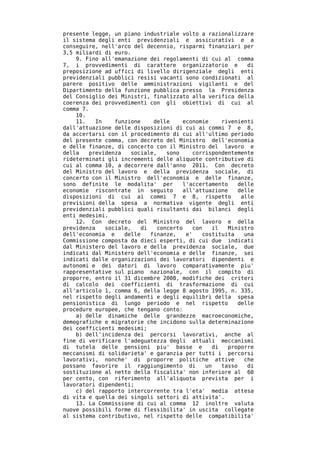 presente legge, un piano industriale volto a razionalizzare
il sistema degli enti previdenziali e assicurativi e a
conseguire, nell'arco del decennio, risparmi finanziari per
3,5 miliardi di euro.
    9. Fino all'emanazione dei regolamenti di cui al comma
7, i provvedimenti di carattere organizzatorio e              di
preposizione ad uffici di livello dirigenziale degli enti
previdenziali pubblici resisi vacanti sono condizionati al
parere positivo delle amministrazioni vigilanti e del
Dipartimento della funzione pubblica presso la Presidenza
del Consiglio dei Ministri, finalizzato alla verifica della
coerenza dei provvedimenti con gli obiettivi di cui al
comma 7.
    10.
    11.    In    funzione     delle    economie      rivenienti
dall'attuazione delle disposizioni di cui ai commi 7 e 8,
da accertarsi con il procedimento di cui all'ultimo periodo
del presente comma, con decreto del Ministro dell'economia
e delle finanze, di concerto con il Ministro del lavoro e
della   previdenza    sociale,    sono     corrispondentemente
rideterminati gli incrementi delle aliquote contributive di
cui al comma 10, a decorrere dall'anno 2011. Con decreto
del Ministro del lavoro e della previdenza sociale, di
concerto con il Ministro dell'economia e delle finanze,
sono definite le modalita' per         l'accertamento      delle
economie riscontrate in seguito        all'attuazione      delle
disposizioni di cui ai commi 7 e 8, rispetto                alle
previsioni della spesa a normativa vigente degli enti
previdenziali pubblici quali risultanti dai bilanci degli
enti medesimi.
    12. Con decreto del Ministro del lavoro e della
previdenza    sociale,    di   concerto    con    il   Ministro
dell'economia e     delle    finanze,   e'    costituita     una
Commissione composta da dieci esperti, di cui due indicati
dal Ministero del lavoro e della previdenza sociale, due
indicati dal Ministero dell'economia e delle finanze, sei
indicati dalle organizzazioni dei lavoratori dipendenti e
autonomi e dei datori di lavoro comparativamente piu'
rappresentative sul piano nazionale, con il compito di
proporre, entro il 31 dicembre 2008, modifiche dei criteri
di calcolo dei coefficienti di trasformazione di cui
all'articolo 1, comma 6, della legge 8 agosto 1995, n. 335,
nel rispetto degli andamenti e degli equilibri della spesa
pensionistica di lungo periodo e nel rispetto              delle
procedure europee, che tengano conto:
    a) delle dinamiche delle grandezze macroeconomiche,
demografiche e migratorie che incidono sulla determinazione
dei coefficienti medesimi;
    b) dell'incidenza dei percorsi lavorativi, anche al
fine di verificare l'adeguatezza degli attuali meccanismi
di tutela delle pensioni piu' basse e             di   proporre
meccanismi di solidarieta' e garanzia per tutti i percorsi
lavorativi, nonche' di proporre politiche attive             che
possano favorire il raggiungimento di          un    tasso    di
sostituzione al netto della fiscalita' non inferiore al 60
per cento, con riferimento all'aliquota prevista per i
lavoratori dipendenti;
    c) del rapporto intercorrente tra l'eta' media attesa
di vita e quella dei singoli settori di attivita'.
    13. La Commissione di cui al comma 12 inoltre valuta
nuove possibili forme di flessibilita' in uscita collegate
al sistema contributivo, nel rispetto delle compatibilita'
 