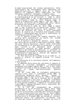 di medio-lungo periodo del sistema pensionistico. Dalla
costituzione e dal funzionamento della Commissione non
devono derivare nuovi o maggiori oneri per la finanza
pubblica. Ai componenti della       Commissione     non    sono
corrisposti indennita', emolumenti o rimborsi spese.
    14. In fase di prima rideterminazione dei coefficienti
di trasformazione di cui all'articolo 1, comma 6, della
legge 8 agosto 1995, n. 335, in applicazione dei criteri di
cui all'articolo 1, comma 11, della medesima legge, la
Tabella A allegata alla citata legge n. 335 del 1995 e'
sostituita, con effetto dal 1° gennaio 2010, dalla Tabella
A contenuta nell'Allegato 2 alla presente legge.
    15. All'articolo 1, comma 11, della legge 8 agosto
1995, n. 335, le parole da: «il Ministro del lavoro» fino
alla fine del comma sono sostituite dalle seguenti: «con
decreto del Ministero del lavoro e della            previdenza
sociale, di concerto con il Ministero dell'economia e delle
finanze, e' rideterminato ogni tre anni il coefficiente di
trasformazione previsto al comma 6».
    16. Il Governo procede con cadenza decennale alla
verifica della sostenibilita' ed equita' del            sistema
pensionistico con le parti sociali.
    17. Il Governo e' delegato ad adottare, entro dodici
mesi dalla data di entrata in vigore della presente legge,
uno o piu' decreti legislativi, recanti norme finalizzate
all'introduzione di un contributo di solidarieta' a carico
degli   iscritti    e   dei   pensionati    delle     gestioni
previdenziali confluite nel Fondo pensioni          lavoratori
dipendenti e del Fondo di previdenza per il personale di
volo dipendente da aziende di navigazione aerea, allo scopo
di determinare in modo equo il concorso dei medesimi al
riequilibrio del predetto Fondo.
    18. Nell'esercizio della delega di cui al comma 17, il
Governo si atterra' ai seguenti principi           e    criteri
direttivi:
    a) previsione di un contributo limitato nell'ammontare
e nella durata;
    b) ammontare della misura del contributo in rapporto al
periodo    di   iscrizione   antecedente     l'armonizzazione
conseguente alla legge 8 agosto 1995, n. 335, e alla quota
di pensione calcolata in base ai parametri piu' favorevoli
rispetto     al    regime    dell'assicurazione       generale
obbligatoria.
    19. Per l'anno 2008, ai trattamenti pensionistici
superiori a otto volte il trattamento minimo INPS, la
rivalutazione automatica delle      pensioni,     secondo    il
meccanismo stabilito dall'articolo 34, comma 1, della legge
23 dicembre 1998, n. 448, non e' concessa. Per le pensioni
di importo superiore a otto volte il predetto trattamento
minimo e inferiore a tale limite incrementato della quota
di rivalutazione automatica, l'aumento di rivalutazione per
l'anno 2008 e' comunque attribuito fino a concorrenza del
predetto limite maggiorato.
    20.    Ai   fini   del   conseguimento    dei     benefici
previdenziali di cui all'articolo 13, comma 8, della legge
27 marzo 1992, n. 257, e successive modificazioni, sono
valide le certificazioni rilasciate dall'Istituto nazionale
per l'assicurazione contro gli infortuni sul lavoro (INAIL)
ai lavoratori che abbiano presentato domanda al predetto
Istituto entro il 15 giugno 2005, per periodi di attivita'
lavorativa svolta     con   esposizione    all'amianto     fino
all'avvio dell'azione di bonifica e, comunque, non oltre il
 