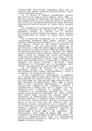 2 ottobre 2003, nelle aziende interessate dagli atti di
indirizzo gia' emanati in materia dal Ministero del lavoro
e della previdenza sociale.
    21. Il diritto ai benefici previdenziali previsti
dall'articolo 13, comma 8, della legge 27 marzo 1992, n.
257, per i periodi di esposizione riconosciuti per effetto
della disposizione di cui al comma 20, spetta ai lavoratori
non titolari di trattamento pensionistico avente decorrenza
anteriore alla data di entrata in vigore della presente
legge.
    22. Le modalita' di attuazione dei commi 20 e 21 sono
stabilite con decreto del Ministro del lavoro e della
previdenza   sociale,   di   concerto    con   il   Ministro
dell'economia e delle finanze, da emanarsi entro sessanta
giorni dalla data di entrata in vigore della presente
legge.
    23. In attesa dell'introduzione di un meccanismo di
rivalutazione automatica degli importi indicati         nella
«tabella indennizzo danno biologico», di cui all'articolo
13, comma 2, lettera a), del decreto legislativo 23
febbraio 2000, n. 38, una quota delle risorse di cui
all'articolo 1, comma 780, della legge 27 dicembre 2006, n.
296, accertate in sede di bilancio 2007 dall'INAIL, fino ad
un massimo di 50 milioni di euro, e' destinata all'aumento
in via straordinaria delle indennita' dovute dallo stesso
INAIL a titolo di recupero del valore dell'indennita'
risarcitoria del danno biologico di cui al citato articolo
13 del decreto legislativo n. 38 del 2000, tenendo conto
della variazione dei prezzi al consumo per le famiglie di
impiegati   ed   operai   accertati    dall'ISTAT,      delle
retribuzioni di riferimento per la liquidazione delle
rendite, intervenuta per gli anni dal 2000 al 2007.
    24. Con decreto del Ministro del lavoro e della
previdenza   sociale,   di   concerto    con   il   Ministro
dell'economia e delle finanze, sono determinati i criteri e
le modalita' di attuazione del comma 23.
    25. Per i trattamenti di disoccupazione in pagamento
dal 1° gennaio 2008 la durata dell'indennita' ordinaria di
disoccupazione con requisiti normali, di cui all'articolo
19, primo comma, del regio decreto-legge 14 aprile 1939, n.
636, convertito, con modificazioni, dalla legge 6 luglio
1939, n. 1272, e successive modificazioni, e' elevata a
otto mesi per i soggetti con eta' anagrafica inferiore a
cinquanta anni e a dodici mesi per i soggetti con eta'
anagrafica pari o superiore      a   cinquanta    anni.    E'
riconosciuta la contribuzione figurativa per        l'intero
periodo di percezione del trattamento nel limite massimo
delle durate legali previste dal presente comma.           La
percentuale di commisurazione alla retribuzione         della
predetta indennita' e' elevata al 60 per cento per i primi
sei mesi ed e' fissata al 50 per cento per i successivi due
mesi e al 40 per cento per gli ulteriori mesi. Gli
incrementi di misura e di durata di cui al presente comma
non si applicano ai trattamenti di disoccupazione agricoli,
ordinari e speciali, ne' all'indennita' ordinaria con
requisiti ridotti di cui all'articolo 7, comma 3, del
decreto-legge 21 marzo 1988, n. 86, convertito,           con
modificazioni, dalla legge 20 maggio 1988,         n.    160.
L'indennita' di disoccupazione non spetta nelle ipotesi di
perdita e sospensione dello stato        di  disoccupazione
disciplinate dalla normativa in materia di incontro tra
domanda e offerta di lavoro.
 