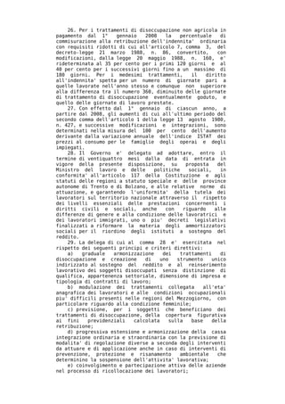 26. Per i trattamenti di disoccupazione non agricola in
pagamento dal 1°     gennaio   2008    la   percentuale    di
commisurazione alla retribuzione dell'indennita' ordinaria
con requisiti ridotti di cui all'articolo 7, comma 3, del
decreto-legge 21 marzo 1988, n. 86, convertito,           con
modificazioni, dalla legge 20 maggio 1988, n. 160, e'
rideterminata al 35 per cento per i primi 120 giorni e al
40 per cento per i successivi giorni fino a un massimo di
180 giorni. Per i medesimi trattamenti,         il    diritto
all'indennita' spetta per un numero di giornate pari a
quelle lavorate nell'anno stesso e comunque non superiore
alla differenza tra il numero 360, diminuito delle giornate
di trattamento di disoccupazione eventualmente goduto, e
quello delle giornate di lavoro prestate.
    27. Con effetto dal 1° gennaio di ciascun anno, a
partire dal 2008, gli aumenti di cui all'ultimo periodo del
secondo comma dell'articolo 1 della legge 13 agosto 1980,
n. 427, e successive modificazioni e integrazioni, sono
determinati nella misura del 100 per cento dell'aumento
derivante dalla variazione annuale dell'indice ISTAT dei
prezzi al consumo per le famiglie degli operai e degli
impiegati.
    28. Il Governo e' delegato ad adottare, entro il
termine di ventiquattro mesi dalla data di entrata in
vigore della presente disposizione, su        proposta    del
Ministro del lavoro e delle        politiche   sociali,    in
conformita' all'articolo 117 della Costituzione e agli
statuti delle regioni a statuto speciale e delle province
autonome di Trento e di Bolzano, e alle relative norme di
attuazione, e garantendo l'uniformita' della tutela dei
lavoratori sul territorio nazionale attraverso il rispetto
dei livelli essenziali delle prestazioni concernenti i
diritti civili e sociali, anche        con   riguardo    alle
differenze di genere e alla condizione delle lavoratrici e
dei lavoratori immigrati, uno o piu' decreti legislativi
finalizzati a riformare la materia degli ammortizzatori
sociali per il riordino degli istituti a sostegno del
reddito.
    29. La delega di cui al comma 28 e' esercitata nel
rispetto dei seguenti principi e criteri direttivi:
    a)   graduale   armonizzazione    dei   trattamenti    di
disoccupazione e creazione     di    uno   strumento    unico
indirizzato al sostegno del reddito e al reinserimento
lavorativo dei soggetti disoccupati senza distinzione di
qualifica, appartenenza settoriale, dimensione di impresa e
tipologia di contratti di lavoro;
    b) modulazione dei trattamenti collegata        all'eta'
anagrafica dei lavoratori e alle condizioni occupazionali
piu' difficili presenti nelle regioni del Mezzogiorno, con
particolare riguardo alla condizione femminile;
    c) previsione, per i soggetti che beneficiano dei
trattamenti di disoccupazione, della copertura figurativa
ai fini    previdenziali   calcolata    sulla   base    della
retribuzione;
    d) progressiva estensione e armonizzazione della cassa
integrazione ordinaria e straordinaria con la previsione di
modalita' di regolazione diverse a seconda degli interventi
da attuare e di applicazione anche in caso di interventi di
prevenzione, protezione e risanamento       ambientale    che
determinino la sospensione dell'attivita' lavorativa;
    e) coinvolgimento e partecipazione attiva delle aziende
nel processo di ricollocazione dei lavoratori;
 