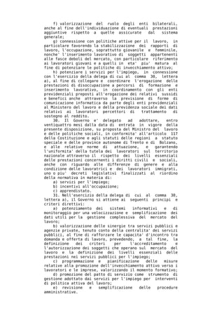 f) valorizzazione del ruolo degli enti bilaterali,
anche al fine dell'individuazione di eventuali prestazioni
aggiuntive rispetto a quelle assicurate          dal   sistema
generale;
    g) connessione con politiche attive per il lavoro, in
particolare favorendo la stabilizzazione dei rapporti di
lavoro, l'occupazione, soprattutto giovanile e femminile,
nonche' l'inserimento lavorativo di soggetti appartenenti
alle fasce deboli del mercato, con particolare riferimento
ai lavoratori giovani e a quelli in eta' piu' matura al
fine di potenziare le politiche di invecchiamento attivo;
    h) potenziare i servizi per l'impiego, in connessione
con l'esercizio della delega di cui al comma 30, lettera
a), al fine di collegare e coordinare l'erogazione delle
prestazioni di disoccupazione a percorsi di formazione e
inserimento lavorativo, in coordinamento con gli enti
previdenziali preposti all'erogazione dei relativi sussidi
e benefici anche attraverso la previsione di forme di
comunicazione informatica da parte degli enti previdenziali
al Ministero del lavoro e della previdenza sociale dei dati
relativi ai lavoratori percettori di         trattamento    di
sostegno al reddito.
    30. Il Governo e' delegato        ad    adottare,    entro
ventiquattro mesi dalla data di entrata in vigore della
presente disposizione, su proposta del Ministro del lavoro
e delle politiche sociali, in conformita' all'articolo 117
della Costituzione e agli statuti delle regioni a statuto
speciale e delle province autonome di Trento e di Bolzano,
e alle relative norme di        attuazione,    e    garantendo
l'uniformita' della tutela dei lavoratori sul territorio
nazionale attraverso il rispetto dei livelli essenziali
delle prestazioni concernenti i diritti civili e sociali,
anche con riguardo alle differenze di genere e alla
condizione delle lavoratrici e dei lavoratori immigrati,
uno o piu' decreti legislativi finalizzati al riordino
della normativa in materia di:
    a) servizi per l'impiego;
    b) incentivi all'occupazione;
    c) apprendistato.
    31. Nell'esercizio della delega di cui al comma 30,
lettera a), il Governo si attiene ai seguenti principi e
criteri direttivi:
    a) potenziamento dei      sistemi   informativi     e   di
monitoraggio per una velocizzazione e semplificazione dei
dati utili per la gestione complessiva del mercato del
lavoro;
    b) valorizzazione delle sinergie tra servizi pubblici e
agenzie private, tenuto conto della centralita' dei servizi
pubblici, al fine di rafforzare le capacita' d'incontro tra
domanda e offerta di lavoro, prevedendo, a tal fine, la
definizione   dei   criteri     per    l'accreditamento      e
l'autorizzazione dei soggetti che operano sul mercato del
lavoro e la definizione dei livelli essenziali delle
prestazioni nei servizi pubblici per l'impiego;
    c) programmazione e     pianificazione     delle    misure
relative alla promozione dell'invecchiamento attivo verso i
lavoratori e le imprese, valorizzando il momento formativo;
    d) promozione del patto di servizio come strumento di
gestione adottato dai servizi per l'impiego per interventi
di politica attiva del lavoro;
    e) revisione    e   semplificazione     delle    procedure
amministrative.
 